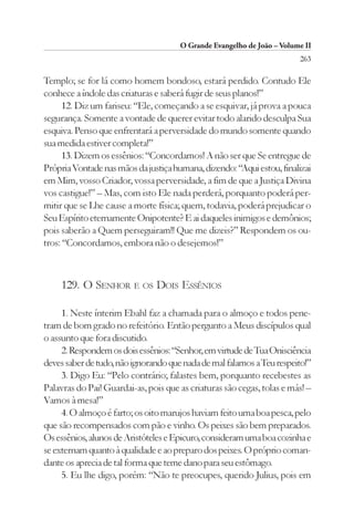O Grande Evangelho de João – Volume II
                                                                        263

Templo; se for lá como homem bondoso, estará perdido. Contudo Ele
conhece a índole das criaturas e saberá fugir de seus planos!”
      12. Diz um fariseu: “Ele, começando a se esquivar, já prova a pouca
segurança. Somente a vontade de querer evitar todo alarido desculpa Sua
esquiva. Penso que enfrentará a perversidade do mundo somente quando
sua medida estiver completa!”
      13. Dizem os essênios: “Concordamos! A não ser que Se entregue de
Própria Vontade nas mãos da justiça humana, dizendo: “Aqui estou, finalizai
em Mim, vosso Criador, vossa perversidade, a fim de que a Justiça Divina
vos castigue!” – Mas, com isto Ele nada perderá, porquanto poderá per-
mitir que se Lhe cause a morte física; quem, todavia, poderá prejudicar o
Seu Espírito eternamente Onipotente? E ai daqueles inimigos e demônios;
pois saberão a Quem perseguiram!! Que me dizeis?” Respondem os ou-
tros: “Concordamos, embora não o desejemos!”



     129. O SENHOR E OS DOIS ESSÊNIOS

     1. Neste ínterim Ebahl faz a chamada para o almoço e todos pene-
tram de bom grado no refeitório. Então pergunto a Meus discípulos qual
o assunto que fora discutido.
     2. Respondem os dois essênios: “Senhor, em virtude de Tua Onisciência
deves saber de tudo, não ignorando que nada de mal falamos a Teu respeito!”
     3. Digo Eu: “Pelo contrário; falastes bem, porquanto recebestes as
Palavras do Pai! Guardai-as, pois que as criaturas são cegas, tolas e más! –
Vamos à mesa!”
     4. O almoço é farto; os oito marujos haviam feito uma boa pesca, pelo
que são recompensados com pão e vinho. Os peixes são bem preparados.
Os essênios, alunos de Aristóteles e Epicuro, consideram uma boa cozinha e
se externam quanto à qualidade e ao preparo dos peixes. O próprio coman-
dante os aprecia de tal forma que teme dano para seu estômago.
     5. Eu lhe digo, porém: “Não te preocupes, querido Julius, pois em
 
