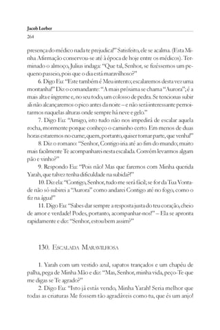 Jacob Lorber
264

presença do médico nada te prejudica!” Satisfeito, ele se acalma. (Esta Mi-
nha Afirmação conservou-se até à época de hoje entre os médicos). Ter-
minado o almoço, Julius indaga: “Que tal, Senhor, se fizéssemos um pe-
queno passeio, pois que o dia está maravilhoso?”
      6. Digo Eu: “Este também é Meu intento; escalaremos desta vez uma
montanha!” Diz o comandante: “A mais próxima se chama “Aurora”; é a
mais alta e íngreme e, no seu todo, um colosso de pedra. Se tencionas subir
ali não alcançaremos o pico antes da noite – e não será interessante pernoi-
tarmos naquelas alturas onde sempre há neve e gelo.”
      7. Digo Eu: “Amigo, isto tudo não nos impedirá de escalar aquela
rocha, mormente porque conheço o caminho certo. Em menos de duas
horas estaremos no cume; quem, portanto, quiser tomar parte, que venha!”
      8. Diz o romano: “Senhor, Contigo iria até ao fim do mundo; muito
mais facilmente Te acompanharei nesta escalada. Convém levarmos algum
pão e vinho?”
      9. Respondo Eu: “Pois não! Mas que faremos com Minha querida
Yarah, que talvez tenha dificuldade na subida?!”
      10. Diz ela: “Contigo, Senhor, tudo me será fácil; se for da Tua Vonta-
de não só subirei a “Aurora” como andarei Contigo até no fogo, como o
fiz na água!”
      11. Digo Eu: “Sabes dar sempre a resposta justa do teu coração, cheio
de amor e verdade! Podes, portanto, acompanhar-nos!” – Ela se apronta
rapidamente e diz: “Senhor, estou bem assim?”



      130. ESCALADA MARAVILHOSA

    1. Yarah com um vestido azul, sapatos trançados e um chapéu de
palha, pega de Minha Mão e diz: “Mas, Senhor, minha vida, peço-Te que
me digas se Te agrado?”
    2. Digo Eu: “Isto já estás vendo, Minha Yarah! Seria melhor que
todas as criaturas Me fossem tão agradáveis como tu, que és um anjo!
 