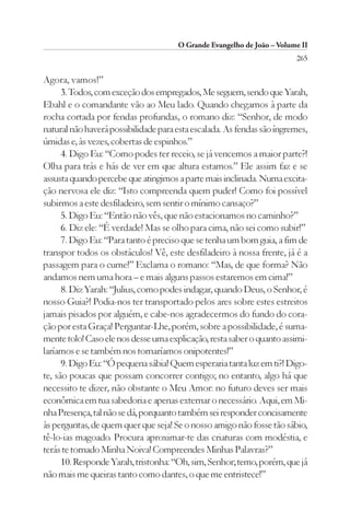 O Grande Evangelho de João – Volume II
                                                                        265

Agora, vamos!”
      3. Todos, com exceção dos empregados, Me seguem, sendo que Yarah,
Ebahl e o comandante vão ao Meu lado. Quando chegamos à parte da
rocha cortada por fendas profundas, o romano diz: “Senhor, de modo
natural não haverá possibilidade para esta escalada. As fendas são íngremes,
úmidas e, às vezes, cobertas de espinhos.”
      4. Digo Eu: “Como podes ter receio, se já vencemos a maior parte?!
Olha para trás e hás de ver em que altura estamos.” Ele assim faz e se
assusta quando percebe que atingimos a parte mais inclinada. Numa excita-
ção nervosa ele diz: “Isto compreenda quem puder! Como foi possível
subirmos a este desfiladeiro, sem sentir o mínimo cansaço?”
      5. Digo Eu: “Então não vês, que não estacionamos no caminho?”
      6. Diz ele: “É verdade! Mas se olho para cima, não sei como subir!”
      7. Digo Eu: “Para tanto é preciso que se tenha um bom guia, a fim de
transpor todos os obstáculos! Vê, este desfiladeiro à nossa frente, já é a
passagem para o cume!” Exclama o romano: “Mas, de que forma? Não
andamos nem uma hora – e mais alguns passos estaremos em cima!”
      8. Diz Yarah: “Julius, como podes indagar, quando Deus, o Senhor, é
nosso Guia?! Podia-nos ter transportado pelos ares sobre estes estreitos
jamais pisados por alguém, e cabe-nos agradecermos do fundo do cora-
ção por esta Graça! Perguntar-Lhe, porém, sobre a possibilidade, é suma-
mente tolo! Caso ele nos desse uma explicação, resta saber o quanto assimi-
laríamos e se também nos tornaríamos onipotentes!”
      9. Digo Eu: “Ó pequena sábia! Quem esperaria tanta luz em ti?! Digo-
te, são poucas que possam concorrer contigo; no entanto, algo há que
necessito te dizer, não obstante o Meu Amor: no futuro deves ser mais
econômica em tua sabedoria e apenas externar o necessário. Aqui, em Mi-
nha Presença, tal não se dá, porquanto também sei responder concisamente
às perguntas, de quem quer que seja! Se o nosso amigo não fosse tão sábio,
tê-lo-ias magoado. Procura aproximar-te das criaturas com modéstia, e
terás te tornado Minha Noiva! Compreendes Minhas Palavras?”
      10. Responde Yarah, tristonha: “Oh, sim, Senhor; temo, porém, que já
não mais me queiras tanto como dantes, o que me entristece!”
 