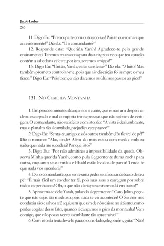 Jacob Lorber
266

     11. Digo Eu: “Preocupa-te com outras coisas! Pois te quero mais que
anteriormente!” Diz ela: “E o comandante?”
     12. Responde este: “Querida Yarah! Agradeço-te pelo grande
ensinamento! Teremos muita coisa para discutir, pois vejo que teu coração
contém a sabedoria celeste; por isto, seremos amigos!”
     13. Digo Eu: “Então, Yarah, estás satisfeita?” Diz ela: “Muito! Mas
também prometo controlar-me, pois que a indiscrição foi sempre o meu
fraco.” Digo Eu: “Pois bem; então daremos os últimos passos ao pico!”



      131. NO CUME DA MONTANHA

     1. Em poucos minutos alcançamos o cume, que é mais um despenha-
deiro escarpado e mal comporta trinta pessoas que não sofram de verti-
gem. O comandante, não satisfeito com isto, diz: “A vista é deslumbrante,
mas o planalto tão alcantilado, prejudica este prazer!”
     2. Digo Eu: “Senta-te, amigo, e vós outros também; Eu ficarei de pé!”
Diz o romano: “Mas, onde? Além do mais estou com medo, embora
saiba que nada me sucederá! Por que isto?”
     3. Digo Eu: “Por não admitires a impossibilidade da queda. Ob-
serva Minha querida Yarah, como pula alegremente duma rocha para
outra, enquanto seus irmãos e Ebahl estão lívidos de pavor! Tende fé
que nada vos sucederá!”
     4. Diz o comandante, que sente uma pedra se afrouxar debaixo de seu
pé: “É mais fácil um condor ter fé, pois suas asas o carregam por sobre
todos os penhascos! Oh, o que não daria para estarmos lá em baixo!”
     5. Aproxima-se dele Yarah, pulando alegremente: “Caro Julius, peço-
te que não sejas tão medroso, pois nada te vai acontecer! O Senhor nos
conduziu são e salvos até aqui, sem que um de nós caísse no abismo; como
podes cogitar desse fato, quando alcançamos o pico da montanha! Vem
comigo, que não posso ver teu semblante tão apreensivo!”
     6. Com isto ela tenta levá-lo para o outro lado; ele, porém, grita: “Não!
 