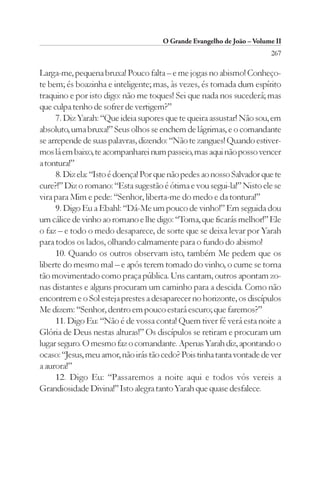 O Grande Evangelho de João – Volume II
                                                                        267

Larga-me, pequena bruxa! Pouco falta – e me jogas no abismo! Conheço-
te bem; és boazinha e inteligente; mas, às vezes, és tomada dum espírito
traquino e por isto digo: não me toques! Sei que nada nos sucederá; mas
que culpa tenho de sofrer de vertigem?”
     7. Diz Yarah: “Que ideia supores que te queira assustar! Não sou, em
absoluto, uma bruxa!” Seus olhos se enchem de lágrimas, e o comandante
se arrepende de suas palavras, dizendo: “Não te zangues! Quando estiver-
mos lá em baixo, te acompanharei num passeio, mas aqui não posso vencer
a tontura!”
     8. Diz ela: “Isto é doença! Por que não pedes ao nosso Salvador que te
cure?!” Diz o romano: “Esta sugestão é ótima e vou segui-la!” Nisto ele se
vira para Mim e pede: “Senhor, liberta-me do medo e da tontura!”
     9. Digo Eu a Ebahl: “Dá-Me um pouco de vinho!” Em seguida dou
um cálice de vinho ao romano e lhe digo: “Toma, que ficarás melhor!” Ele
o faz – e todo o medo desaparece, de sorte que se deixa levar por Yarah
para todos os lados, olhando calmamente para o fundo do abismo!
     10. Quando os outros observam isto, também Me pedem que os
liberte do mesmo mal – e após terem tomado do vinho, o cume se torna
tão movimentado como praça pública. Uns cantam, outros apontam zo-
nas distantes e alguns procuram um caminho para a descida. Como não
encontrem e o Sol esteja prestes a desaparecer no horizonte, os discípulos
Me dizem: “Senhor, dentro em pouco estará escuro; que faremos?”
     11. Digo Eu: “Não é de vossa conta! Quem tiver fé verá esta noite a
Glória de Deus nestas alturas!” Os discípulos se retiram e procuram um
lugar seguro. O mesmo faz o comandante. Apenas Yarah diz, apontando o
ocaso: “Jesus, meu amor, não irás tão cedo? Pois tinha tanta vontade de ver
a aurora!”
     12. Digo Eu: “Passaremos a noite aqui e todos vós vereis a
Grandiosidade Divina!” Isto alegra tanto Yarah que quase desfalece.
 