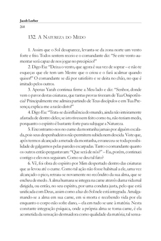 Jacob Lorber
268

      132. A NATUREZA DO MEDO

     1. Assim que o Sol desaparece, levanta-se da zona norte um vento
forte e frio. Todos sentem receio e o comandante diz: “Se este vento au-
mentar será capaz de nos jogar no precipício!”
     2. Digo Eu: “Deixa o vento, que agora é sua vez de soprar – e não te
esqueças que ele tem um Mestre que o criou e o fará acalmar quando
quiser!” O comandante se dá por satisfeito e se deita no chão, no que é
imitado pelos outros.
     3. Apenas Yarah continua firme a Meu lado e diz: “Senhor, donde
vem o pavor destas criaturas, que tantas provas tiveram de Tua Onipotên-
cia? Principalmente me admira partindo de Teus discípulos e em Tua Pre-
sença; explica-me a razão disto!”
     4. Digo Eu: “Trata-se da influência do mundo, ainda não inteiramente
afastada de dentro deles; se isto tivessem feito como tu, não teriam medo,
porquanto o espírito é bastante forte para subjugar a Natureza.
     5. Encontramo-nos no cume da montanha jamais por alguém escala-
da, pois seus despenhadeiros não permitem subida nem descida. Viste que,
após termos alcançado a metade da montanha, esvaneceu-se toda possibi-
lidade de galgarmos pelas paredes escarpadas. Tanto o comandante quanto
os outros então perguntavam: “Que será de nós?” – Eu, porém, continuei
contigo e eles nos seguiram. Como se deu tal fato?
     6. Vê, foi obra do espírito por Mim despertado dentro das criaturas
que as levou até o cume. Como tal ação não fosse habitual a ele, uma vez
alcançado o pico, retraiu-se novamente no recôndito da sua alma, que se
encheu de medo. A alma humana se integra na carne através duma vida mal
dirigida, ou então, no seu espírito, por uma conduta justa, pelo que está
unificada com Deus, assim como a luz do Sol nele está integrada. Amalga-
mando-se a alma em sua carne, em si morta e recebendo vida por ela
enquanto o corpo não sofre dano, – ela em tudo se une à matéria. Nesta
constante integração psíquica, onde a própria alma se torna carne, é ela
acometida da sensação destruidora como qualidade da matéria; tal sensa-
 