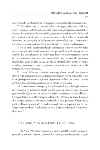 O Grande Evangelho de João – Volume II
                                                                          269

ção é o medo que finalmente enfraquece e incapacita o homem em tudo.
      7. Coisa diversa se dá quando a alma se integrou, desde sua infância,
com o espírito. A destruição para ela não existe, porquanto sua índole é
idêntica à constituição de seu espírito, eternamente indestrutível. Não verá
nem sentirá a morte por ter-se unido a ele, senhor sobre o mundo da
Natureza. A consequência, facilmente compreensível, para o homem en-
carnado é a ausência de medo; pois onde não há morte não há pavor.
      8. Por tal razão as criaturas devem se interessar o menos possível pelas
coisas do mundo, buscando, unicamente, que sua alma se identifique com o
espírito. De que adiantaria ao homem ganhar os tesouros terrenos se com
isto sua alma sofre o maior dano imaginável? Pois este mundo, com suas
maravilhas quais bolhas de ar, um dia se desfará, bem como o Céu e
estrelas, a seu tempo; mas o espírito continuará eterno bem assim cada
Palavra por Mim proferida.
      9. É muito difícil ajudar às criaturas integradas no mundo; compreen-
dem a vida apenas pelas coisas fúteis, vivem num pavor constante e são
inatingíveis pelo caminho espiritual. Aproximar-se-lhes por meios naturais
precipita seu julgamento na matéria e a morte de sua alma.
      10. A criatura mundana que quiser salvar sua alma, terá de aplicar enor-
me violência, renunciando a tudo que lhe cause agrado. Se fizer isto com
grande dedicação e zelo, salvar-se-á, obtendo ingresso para a Vida Eterna.
Caso contrário só se libertará por sofrimentos atrozes, morais e físicos, a
fim de que aprenda a desprezar o mundo e seus prazeres. Dirigir-se-á,
então, a Deus, procurando o Seu Espírito dentro de si para se unir a Ele.
Digo-te em verdade: A felicidade terrena é a morte da alma! Compreen-
deste isto?”



     133. CRISTO, MEDIADOR ENTRE CÉUS E TERRA

    1. Diz Yarah: “Senhor, meu amor e minha vida! Pela Tua Graça com-
preendi tudo muito bem; no entanto, fico triste que as criaturas não o quei-
 