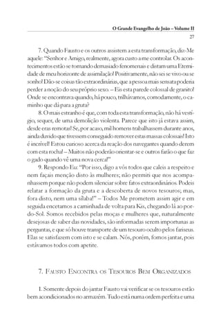 O Grande Evangelho de João – Volume II
                                                                         27

      7. Quando Fausto e os outros assistem a esta transformação, diz-Me
aquele: “Senhor e Amigo, realmente, agora custo a me controlar. Os acon-
tecimentos estão se tornando demasiado fenomenais e distam uma Eterni-
dade de meu horizonte de assimilação! Positivamente, não sei se vivo ou se
sonho! Dão-se coisas tão extraordinárias, que a pessoa mais sensata poderia
perder a noção do seu próprio sexo. – Eis esta parede colossal de granito!
Onde se encontrava quando, há pouco, trilhávamos, comodamente, o ca-
minho que dá para a gruta?
      8. O mais estranho é que, com toda esta transformação, não há vestí-
gio, sequer, de uma demolição violenta. Parece que isto já estava assim,
desde eras remotas! Se, por acaso, mil homens trabalhassem durante anos,
ainda duvido que tivessem conseguido remover estas massas colossais! Isto
é incrível! Estou curioso acerca da reação dos navegantes quando derem
com esta rocha! – Muitos não poderão orientar-se e outros farão o que faz
o gado quando vê uma nova cerca!”
      9. Respondo Eu: “Por isso, digo a vós todos que caleis a respeito e
nem façais menção disto às mulheres; não permiti que nos acompa-
nhassem porque não podem silenciar sobre fatos extraordinários. Podeis
relatar a formação da gruta e a descoberta de novos tesouros; mas,
fora disto, nem uma sílaba!” – Todos Me prometem assim agir e em
seguida encetamos a caminhada de volta para Kis, chegando lá ao por-
do-Sol. Somos recebidos pelas moças e mulheres que, naturalmente
desejosas de saber das novidades, são informadas serem importunas as
perguntas, e que só houve transporte de um tesouro oculto pelos fariseus.
Elas se satisfazem com isto e se calam. Nós, porém, fomos jantar, pois
estávamos todos com apetite.



    7. FAUSTO ENCONTRA          OS   TESOUROS BEM ORGANIZADOS

   1. Somente depois do jantar Fausto vai verificar se os tesouros estão
bem acondicionados no armazém. Tudo está numa ordem perfeita e uma
 