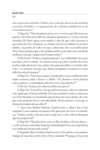 Jacob Lorber
270

ram ou possam entender. Senhor, faze com que elas possam assimilar
esta Santa Verdade e se regenerarem, do contrário, enfadar-me-ia de
viver entre mortos.”
      2. Digo Eu: “Não desanimes; pois este é o motivo que Me trouxe ao
mundo. Até então havia falta de caminhos aplainados, e os Céus estavam
afastados da Terra; agora serão unidos, a fim de que todos possam se
aproximar do Céu. Ninguém, no entanto, deverá ser tolhido no seu livre
arbítrio. Ai, porém, de todos vós que o sabeis mas não vos modificardes!
Tereis maior prejuízo que os de antanho, muitas vezes cheios de vontade de
melhorar, sem que o pudessem! Compreendes?”
      3. Diz Yarah: “Senhor, compreendi tudo. A possibilidade é boa, mas
prevalece a livre vontade. As criaturas veem e gozam o mundo, dos Céus
porém, nada sabem; por isto, muitos não quererão trilhar o caminho indi-
cado – e a situação será pior que dantes, porquanto a renúncia é o mais
difícil na vida do homem.”
      4. Digo Eu: “Não te preocupes; os preparativos para a melhoria serão
muito extensos, entre a Terra e o Além! – Vê, durante a nossa palestra
todos, inclusive o comandante, adormeceram. Que faremos?”
      5. Diz ela: “Senhor, isto saberás melhor do que eu.”
      6. Digo Eu: “Certo! Fiz com que adormecessem, a fim de sonharem
com aquilo que verás em realidade. Os Céus se abrirão e todos os anjos nos
servirão! Amanhã, esta montanha apresentará um suave declive, de sorte
que todos poderão descer sem dificuldade. Presta atenção à cena que se
desenrolará diante de teus olhos!”
      7. Após estas Minhas Palavras, Yarah levanta o olhar e fita o Céu
estrelado. Como nada de incomum se lhe apresente, diz com voz melodi-
osa: “Senhor, minha vida, meu amor, nada vejo e como saberei distinguir
algo de excepcional?”
      8. Digo Eu: “Querida, deves usar os olhos da alma e não da cabeça, –
e verás em breve maravilhas numa luz deslumbrante! Faze uma experiência
e te certificarás de que tenho razão!”
      9. Seguindo Meu Conselho, Yarah avista os Céus abertos e incontáveis
falanges de anjos descerem sobre a Terra, cantando: “Espargi, ó Céus, toda
 