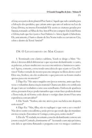 O Grande Evangelho de João – Volume II
                                                                        271

a Graça aos justos deste planeta! Pois Santo é Aquele que nele caminha para
a Salvação dos perdidos, que caíram antes que um sol ardesse na Luz da
Graça Divina, na imensa Eternidade! Ele aceita as criaturas geradas por
Satanás, tornando-as Filhas do Seu Amor! Por isto compete-Lhe toda Honra
e Glória; tudo que faz é justo e Sua Ordem é o Amor, ligado à Sabedoria.
Ele, unicamente, é Santo e diante de Seu Nome todos se curvam no Céu,
sobre e dentro da Terra! Amém!”



    134. O LEVANTAMENTO           DO   MAR GALILEU

     1. Terminado este cântico sublime, Yarah se dirige a Mim: “Se-
nhor, é deveras difícil diferenciar o que seja mais deslumbrante: o canto,
as palavras, as luzes multicores ou esses incontáveis e luminosos canto-
res! Agora, somente, estou tendo uma ideia do que sejam os Céus Di-
vinos! Tinha vontade de morrer para me integrar na fileira destes seres!
Dize-me, Senhor, são eles realmente o que parecem ou foram criados
apenas para este momento?”
     2. Digo Eu: “São anjos surgidos em épocas remotas, antes que hou-
vesse o vislumbre duma criação material. Chama um deles e te certificarás
de que é um ser verdadeiro como seus semelhantes. Embora de aparência
etérea, possuem força e poder tamanhos que o mais fraco poderia destruir
a Terra toda, de tal forma a não deixar o vestígio dum átomo! Faze uma
experiência com um deles!”
     3. Diz Yarah: “Senhor, não me atrevo; pois sua beleza me desperta
certo receio!”
     4. Digo Eu: “Mas, filha, não te expliquei o que vem a ser o medo?
Não deves sentir coisa idêntica, senão provas que reside algo de mundano
em teu coração. Encontras-te Comigo; como, pois, sentes medo?”
     5. Diz ela: “É verdade; no entanto, cena tão deslumbrante comove um
jovem coração! Contudo, dominarme-ei!” Acenando a um anjo próximo,
este dela se aproxima flutuando e pergunta com voz meiga e carinhosa:
 
