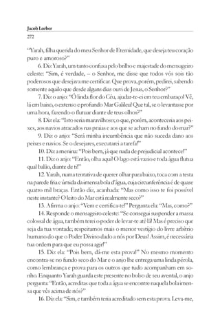 Jacob Lorber
272

“Yarah, filha querida do meu Senhor de Eternidade, que deseja teu coração
puro e amoroso?”
      6. Diz Yarah, um tanto confusa pelo brilho e majestade do mensageiro
celeste: “Sim, é verdade, – o Senhor, me disse que todos vós sois tão
poderosos que desejava me certificar. Que prova, porém, pedirei, sabendo
somente aquilo que desde alguns dias ouvi de Jesus, o Senhor?”
      7. Diz o anjo: “Ó linda flor do Céu, ajudar-te-ei em teu embaraço! Vê,
lá em baixo, o extenso e profundo Mar Galileu! Que tal, se o levantasse por
uma hora, fazendo-o flutuar diante de teus olhos?”
      8. Diz ela: “Isto seria maravilhoso; o que, porém, aconteceria aos pei-
xes, aos navios atracados nas praias e aos que se acham no fundo do mar?”
      9. Diz o anjo: “Será minha incumbência que não suceda dano aos
peixes e navios. Se o desejares, executarei a tarefa!”
      10. Diz a menina: “Pois bem, já que nada de prejudicial acontece!”
      11. Diz o anjo: “Então, olha aqui! O lago está vazio e toda água flutua
qual balão, diante de ti!”
      12. Yarah, numa tentativa de querer olhar para baixo, toca com a testa
na parede fria e úmida da imensa bola d’água, cuja circunferência é de quase
quatro mil braças. Então diz, acanhada: “Mas como isso te foi possível
neste instante? O leito do Mar está realmente seco?”
      13. Afirma o anjo: “Vem e certifica-te!” Pergunta ela: “Mas, como?”
      14. Responde o mensageiro celeste: “Se consegui suspender a massa
colossal de água, também terei o poder de levar-te até lá! Mas é preciso que
seja da tua vontade; respeitamos mais o menor vestígio do livre arbítrio
humano do que o Poder Divino dado a nós por Deus! Assim, é necessária
tua ordem para que eu possa agir!”
      15. Diz ela: “Pois bem, dá-me esta prova!” No mesmo momento
encontra-se no fundo seco do Mar e o anjo lhe entrega uma linda pérola,
como lembrança e prova para os outros que tudo acompanham em so-
nho. Enquanto Yarah guarda este presente no bolso de seu avental, o anjo
pergunta: “Então, acreditas que toda a água se encontre naquela bola imen-
sa que vês acima de nós?”
      16. Diz ela: “Sim, e também teria acreditado sem esta prova. Leva-me,
 