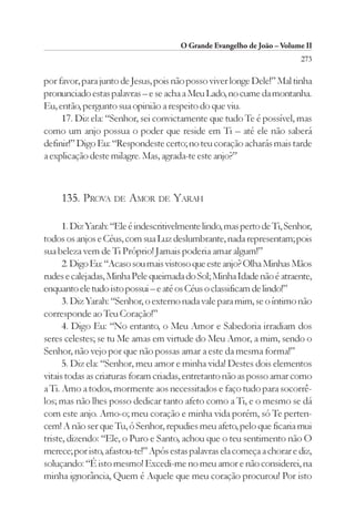 O Grande Evangelho de João – Volume II
                                                                         273

por favor, para junto de Jesus, pois não posso viver longe Dele!” Mal tinha
pronunciado estas palavras – e se acha a Meu Lado, no cume da montanha.
Eu, então, pergunto sua opinião a respeito do que viu.
     17. Diz ela: “Senhor, sei convictamente que tudo Te é possível, mas
como um anjo possua o poder que reside em Ti – até ele não saberá
definir!” Digo Eu: “Respondeste certo; no teu coração acharás mais tarde
a explicação deste milagre. Mas, agrada-te este anjo?”



     135. PROVA DE AMOR DE YARAH

      1. Diz Yarah: “Ele é indescritivelmente lindo, mas perto de Ti, Senhor,
todos os anjos e Céus, com sua Luz deslumbrante, nada representam; pois
sua beleza vem de Ti Próprio! Jamais poderia amar algum!”
      2. Digo Eu: “Acaso sou mais vistoso que este anjo? Olha Minhas Mãos
rudes e calejadas, Minha Pele queimada do Sol; Minha Idade não é atraente,
enquanto ele tudo isto possui – e até os Céus o classificam de lindo!”
      3. Diz Yarah: “Senhor, o externo nada vale para mim, se o íntimo não
corresponde ao Teu Coração!”
      4. Digo Eu: “No entanto, o Meu Amor e Sabedoria irradiam dos
seres celestes; se tu Me amas em virtude do Meu Amor, a mim, sendo o
Senhor, não vejo por que não possas amar a este da mesma forma!”
      5. Diz ela: “Senhor, meu amor e minha vida! Destes dois elementos
vitais todas as criaturas foram criadas, entretanto não as posso amar como
a Ti. Amo a todos, mormente aos necessitados e faço tudo para socorrê-
los; mas não lhes posso dedicar tanto afeto como a Ti, e o mesmo se dá
com este anjo. Amo-o; meu coração e minha vida porém, só Te perten-
cem! A não ser que Tu, ó Senhor, repudies meu afeto, pelo que ficaria mui
triste, dizendo: “Ele, o Puro e Santo, achou que o teu sentimento não O
merece; por isto, afastou-te!” Após estas palavras ela começa a chorar e diz,
soluçando: “É isto mesmo! Excedi-me no meu amor e não considerei, na
minha ignorância, Quem é Aquele que meu coração procurou! Por isto
 