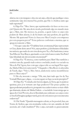Jacob Lorber
274

afastou-me com meiguice e deu-me um anjo, a fim de que purifique o meu
sentimento. Que dor imensa! Sei, porém, que Ele é o Senhor, tanto que
tudo suportarei!”
     6. Digo Eu: “Meu Amor, que reprimendas vãs fazes ao teu cora-
ção! Quem não Me ama deste modo, preferindo algo no mundo mais
que a Mim, não Me merece; tu, porém, a quem todos os anjos não
podem de Mim afastar, és de há muito um anjo perfeito, do qual Eu
Mesmo Me apaixonei! Vem cá e busca no Meu Coração a recompensa
por esta pequena prova!” Estas palavras confortam a menina, que se
apega novamente a Mim.
     7. Eis que o anjo diz: “Ó sublime bem-aventurança! Que representam
os Céus, diante deste amor? Nós, anjos perfeitos, já desfrutamos felicidades
incontáveis, que nada são em vista desta; pois Tu, o Pai Santíssimo, tomas
Tua Filha em Teus Braços, apertando-a com visível amor contra Teu Peito!
Que felicidade não deverá sentir esta menina!?”
     8. Digo Eu: “É imensa, como também para Mim! Mas também a
sentireis um dia, quando tudo estiver concluído, tendo vos saciado na
Mesa do Pai! Agora, faze com que a água volte ao seu lugar! Em segui-
da, Minha Filha terá outra tarefa.” Chegando o Meu Rosto à cabecinha
de Yarah, digo: “Não é, Meu Amor, ainda terás outras incumbências
para os Meus anjos?”
     9. Diz ela, inocente e meiga: “Oh, sim; farei tudo que for da Tua
Vontade! Basta que o digas, – e eu me jogarei ao fogo ou neste precipício!”
     10. Digo Eu: “Contudo, não haveria algum, na Terra, que te pudesse
queimar, pois já te tornaste um fogo poderoso! Tão pouco pedras ou
águas poderiam prejudicar-te, porquanto teu caráter tornou-se mais sólido
que diamante, dentro de Minha Ordem – e tua índole é mais meiga que as
águas dos Céus! Por isto, dou-te liberdade para ordenares aos anjos como
se fora Eu! Imagina qualquer tarefa, pois este está ansioso por executar uma
ordem tua!”
     11. Diz Yarah: “Querido mensageiro celeste, se for possível, faze, em
Nome do Senhor, que esta montanha venha a ter um caminho de fácil
ascensão, até o lado marítimo!” Diz o anjo, curvando-se graciosamente
 