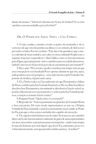 O Grande Evangelho de João – Volume II
                                                                         275

diante da menina: “Adorável soberana em Nome do Senhor! Vê se estás
satisfeita com meu trabalho, pois já foi feito!”



     136. O PODER DOS ANJOS. VISITA A UMA ESTRELA

     1. O anjo conduz a menina a todas as partes da montanha e ela se
convence de que esta não perdeu sua altura e é, no entanto, de fácil acesso
por todos os lados. Por isto exclama: “Este fato é tão grandioso que come-
ço a duvidar de meus sentidos, sem saber se estou sonhando! Explica-me o
seguinte: há pouco suspendeste o Mar Galileu como se fora uma imensa
gota d’água; agora preparaste vários caminhos para a escalada desta mon-
tanha! Como isto te foi possível, pois não te ausentaste por um instante?!”
     2. Diz o anjo: “Por ora não o podes conceber; mas tempo virá em que
esta concepção te será facultada! Posso apenas adiantar-te que nós, anjos,
nada podemos por nós próprios, – mas tudo fazemos pela Vontade Oni-
potente do Senhor, a Quem tanto amas.
     3. Vê, a Terra e todos os Céus nada mais são que Pensamentos e Ideias
de Deus, contidos pela Sua Vontade Imutável; se Ele recolher Sua Ideia e
dissolver Seus Pensamentos, incontinenti se dissolverá a Criação visível; se,
porém, elaborar um novo pensamento e o retiver pela Sua Vontade pode-
rosa, a criação se tornará visível a todos.”
     4. Pergunta Yarah: “Qual, então, é vossa tarefa?”
     5. Responde ele: “Somos puramente receptáculos da Vontade Divina
e Seus executores. De certo modo representamos as asas ou a Própria
Vontade de Deus, bastando o mais leve pensamento nosso unido ao Poder
do Pai, para que a obra esteja concluída; daí a rapidez da execução.
     6. Vês aquela estrela luminosa no levante? Se houvesse um caminho
direto até lá, não haveria número suficiente de grãos de areia, representados
em anos, necessários a um pássaro para esta trajetória – muito mais tempo
levaria um homem, por mais ligeiro que fosse! Eu, entretanto, posso ir e
voltar num momento, sem que percebas minha ausência. Acreditas?”
 