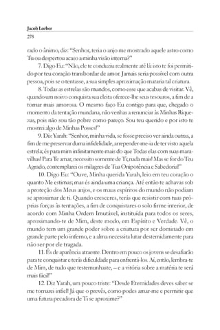 Jacob Lorber
278

rado o ânimo, diz: “Senhor, teria o anjo me mostrado aquele astro como
Tu ou despertou acaso a minha visão interna?”
     7. Digo Eu: “Não, ele te conduziu realmente até lá: isto te foi permiti-
do por teu coração transbordar de amor. Jamais seria possível com outra
pessoa, pois se o tentasse, a sua simples aproximação mataria tal criatura.
     8. Todas as estrelas são mundos, como esse que acabas de visitar. Vê,
quando um noivo conquista sua eleita oferece-lhe seus tesouros, a fim de a
tornar mais amorosa. O mesmo faço Eu contigo para que, chegado o
momento da tentação mundana, não venhas a renunciar às Minhas Rique-
zas, pois não sou tão pobre como pareço. Sou teu querido e por isto te
mostrei algo de Minhas Posses!”
     9. Diz Yarah: “Senhor, minha vida, se fosse preciso ver ainda outras, a
fim de me preservar duma infidelidade, arrepender-me-ia de ter visto aquela
estrela; és para mim infinitamente mais do que Todas elas com suas mara-
vilhas! Para Te amar, necessito somente de Ti; nada mais! Mas se for do Teu
Agrado, contemplarei os milagres de Tua Onipotência e Sabedoria!”
     10. Digo Eu: “Ouve, Minha querida Yarah, leio em teu coração o
quanto Me estimas; mas és ainda uma criança. Até então te achavas sob
a proteção dos Meus anjos, e os maus espíritos do mundo não podiam
se aproximar de ti. Quando cresceres, terás que resistir com tuas pró-
prias forças às tentações, a fim de conquistares o solo firme interior, de
acordo com Minha Ordem Imutável, instituída para todos os seres,
aproximando-te de Mim, deste modo, em Espírito e Verdade. Vê, o
mundo tem um grande poder sobre a criatura por ser dominado em
grande parte pelo inferno, e a alma necessita lutar destemidamente para
não ser por ele tragada.
     11. És de aparência atraente. Dentro em pouco os jovens se desafiarão
para te conquistar e terás dificuldade para enfrentá-los. Aí, então, lembra-te
de Mim, de tudo que testemunhaste, – e a vitória sobre a matéria te será
mais fácil!”
     12. Diz Yarah, um pouco triste: “Desde Eternidades deves saber se
me tornarei infiel! Já que o prevês, como podes amar-me e permitir que
uma futura pecadora de Ti se aproxime?”
 