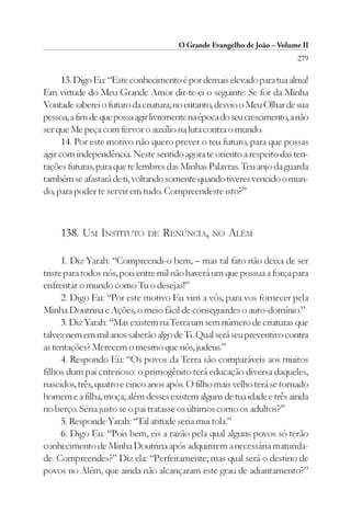 O Grande Evangelho de João – Volume II
                                                                         279

      13. Digo Eu: “Este conhecimento é por demais elevado para tua alma!
Em virtude do Meu Grande Amor dir-te-ei o seguinte: Se for da Minha
Vontade saberei o futuro da criatura; no entanto, desvio o Meu Olhar de sua
pessoa, a fim de que possa agir livremente na época do seu crescimento, a não
ser que Me peça com fervor o auxílio na luta contra o mundo.
      14. Por este motivo não quero prever o teu futuro, para que possas
agir com independência. Neste sentido agora te oriento a respeito das ten-
tações futuras, para que te lembres das Minhas Palavras. Teu anjo da guarda
também se afastará de ti, voltando somente quando tiveres vencido o mun-
do, para poder te servir em tudo. Compreendeste isto?”



     138. UM INSTITUTO DE RENÚNCIA, NO ALÉM

      1. Diz Yarah: “Compreendi-o bem, – mas tal fato não deixa de ser
triste para todos nós, pois entre mil não haverá um que possua a força para
enfrentar o mundo como Tu o desejas!”
      2. Digo Eu: “Por este motivo Eu vim a vós, para vos fornecer pela
Minha Doutrina e Ações, o meio fácil de conseguirdes o auto-domínio.”
      3. Diz Yarah: “Mas existem na Terra um sem número de criaturas que
talvez nem em mil anos saberão algo de Ti. Qual será seu preventivo contra
as tentações? Merecem o mesmo que nós, judeus.”
      4. Respondo Eu: “Os povos da Terra são comparáveis aos muitos
filhos dum pai criterioso: o primogênito terá educação diversa daqueles,
nascidos, três, quatro e cinco anos após. O filho mais velho terá se tornado
homem e a filha, moça; além desses existem alguns de tua idade e três ainda
no berço. Seria justo se o pai tratasse os últimos como os adultos?”
      5. Responde Yarah: “Tal atitude seria mui tola.”
      6. Digo Eu: “Pois bem, eis a razão pela qual alguns povos só terão
conhecimento de Minha Doutrina após adquirirem a necessária maturida-
de. Compreendes?” Diz ela: “Perfeitamente; mas qual será o destino de
povos no Além, que ainda não alcançaram este grau de adiantamento?”
 