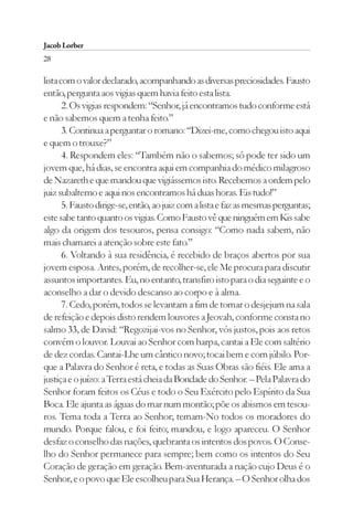 Jacob Lorber
28

lista com o valor declarado, acompanhando as diversas preciosidades. Fausto
então, pergunta aos vigias quem havia feito esta lista.
       2. Os vigias respondem: “Senhor, já encontramos tudo conforme está
e não sabemos quem a tenha feito.”
       3. Continua a perguntar o romano: “Dizei-me, como chegou isto aqui
e quem o trouxe?”
       4. Respondem eles: “Também não o sabemos; só pode ter sido um
jovem que, há dias, se encontra aqui em companhia do médico milagroso
de Nazareth e que mandou que vigiássemos isto. Recebemos a ordem pelo
juiz subalterno e aqui nos encontramos há duas horas. Eis tudo!”
       5. Fausto dirige-se, então, ao juiz com a lista e faz as mesmas perguntas;
este sabe tanto quanto os vigias. Como Fausto vê que ninguém em Kis sabe
algo da origem dos tesouros, pensa consigo: “Como nada sabem, não
mais chamarei a atenção sobre este fato.”
       6. Voltando à sua residência, é recebido de braços abertos por sua
jovem esposa. Antes, porém, de recolher-se, ele Me procura para discutir
assuntos importantes. Eu, no entanto, transfiro isto para o dia seguinte e o
aconselho a dar o devido descanso ao corpo e à alma.
       7. Cedo, porém, todos se levantam a fim de tomar o desjejum na sala
de refeição e depois disto rendem louvores a Jeovah, conforme consta no
salmo 33, de David: “Regozijai-vos no Senhor, vós justos, pois aos retos
convém o louvor. Louvai ao Senhor com harpa, cantai a Ele com saltério
de dez cordas. Cantai-Lhe um cântico novo; tocai bem e com júbilo. Por-
que a Palavra do Senhor é reta, e todas as Suas Obras são fiéis. Ele ama a
justiça e o juízo: a Terra está cheia da Bondade do Senhor. – Pela Palavra do
Senhor foram feitos os Céus e todo o Seu Exército pelo Espírito da Sua
Boca. Ele ajunta as águas do mar num montão; põe os abismos em tesou-
ros. Tema toda a Terra ao Senhor; temam-No todos os moradores do
mundo. Porque falou, e foi feito; mandou, e logo apareceu. O Senhor
desfaz o conselho das nações, quebranta os intentos dos povos. O Conse-
lho do Senhor permanece para sempre; bem como os intentos do Seu
Coração de geração em geração. Bem-aventurada a nação cujo Deus é o
Senhor, e o povo que Ele escolheu para Sua Herança. – O Senhor olha dos
 