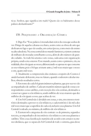 O Grande Evangelho de João – Volume II
                                                                          281

ticas. Senhor, que significa isto tudo? Quem são os habitantes desse
palácio deslumbrante?”



     139. PESQUISANDO        A   ORGANIZAÇÃO CÓSMICA

      1. Digo Eu: “Esse palácio é morada dum reitor da zona que acabas de
ver. Dirige ele aquelas cabanas escolares, assim como as obras de arte que
deslizam no lago e que são usadas, em certas épocas, como meio de ensino
na alta sabedoria. Na zona central desse mundo luminoso, existem centenas
de milhares de moradas semelhantes a essa, além de alto número de gran-
des cidades. Ao todo há setenta e sete zonas, cada uma com organização
própria, sendo esta a menor. Esse mundo, assim como o primeiro, são, na
realidade, dois sóis iguais ao nosso, diferenciando-se apenas no que concerne
ao seu volume; pois o Sol que avistaste antes, é mil vezes maior que o nosso
e este, quatro mil vezes.
      2. Atualmente a compreensão das criaturas a respeito do Cosmos é
ainda bastante deficiente; mas no futuro, quando souberem calcular me-
lhor, obterão resultados certos.
      3. Em torno de cada Sol giram inúmeros planetas, que por sua vez são
acompanhados de satélites. Cada um mantém número igual de zonas cor-
respondentes a seus satélites, com exceção dos sóis centrais, destinados a
conservar e guiar os sóis telúricos, sendo milhões de vezes maiores que dez
milhões de sóis iguais a esses, que acabas de ver.
      4. Um Sol Central não é dividido em zonas, e sim, em extensos terri-
tórios destinados a prover os sóis telúricos; e cada território é de mil a dez
mil vezes maior que a superfície de cada sol, inclusive seus planetas. Um Sol
Central é rodeado, no mínimo, de milhões de sóis telúricos.
      5. Existem três categorias de sóis centrais: os de primeira, segunda e
terceira, acompanhados de incontáveis sóis telúricos com seus planetas e
satélites. Têm a sua classificação numérica de acordo com a maior ou me-
nor distância, que os separa do Sol Central de todo o sistema, guia desse
 