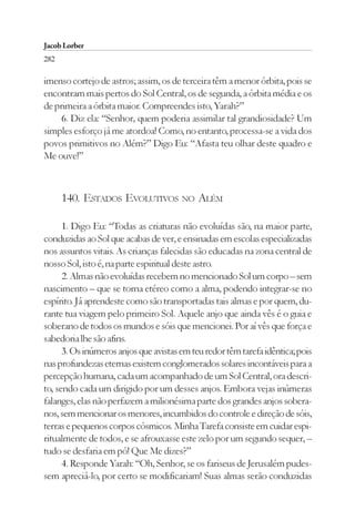 Jacob Lorber
282

imenso cortejo de astros; assim, os de terceira têm a menor órbita, pois se
encontram mais pertos do Sol Central, os de segunda, a órbita média e os
de primeira a órbita maior. Compreendes isto, Yarah?”
     6. Diz ela: “Senhor, quem poderia assimilar tal grandiosidade? Um
simples esforço já me atordoa! Como, no entanto, processa-se a vida dos
povos primitivos no Além?” Digo Eu: “Afasta teu olhar deste quadro e
Me ouve!”



      140. ESTADOS EVOLUTIVOS NO ALÉM

      1. Digo Eu: “Todas as criaturas não evoluídas são, na maior parte,
conduzidas ao Sol que acabas de ver, e ensinadas em escolas especializadas
nos assuntos vitais. As crianças falecidas são educadas na zona central de
nosso Sol, isto é, na parte espiritual deste astro.
      2. Almas não evoluídas recebem no mencionado Sol um corpo – sem
nascimento – que se torna etéreo como a alma, podendo integrar-se no
espírito. Já aprendeste como são transportadas tais almas e por quem, du-
rante tua viagem pelo primeiro Sol. Aquele anjo que ainda vês é o guia e
soberano de todos os mundos e sóis que mencionei. Por aí vês que força e
sabedoria lhe são afins.
      3. Os inúmeros anjos que avistas em teu redor têm tarefa idêntica; pois
nas profundezas eternas existem conglomerados solares incontáveis para a
percepção humana, cada um acompanhado de um Sol Central, ora descri-
to, sendo cada um dirigido por um desses anjos. Embora vejas inúmeras
falanges, elas não perfazem a milionésima parte dos grandes anjos sobera-
nos, sem mencionar os menores, incumbidos do controle e direção de sóis,
terras e pequenos corpos cósmicos. Minha Tarefa consiste em cuidar espi-
ritualmente de todos, e se afrouxasse este zelo por um segundo sequer, –
tudo se desfaria em pó! Que Me dizes?”
      4. Responde Yarah: “Oh, Senhor, se os fariseus de Jerusalém pudes-
sem apreciá-lo, por certo se modificariam! Suas almas serão conduzidas
 