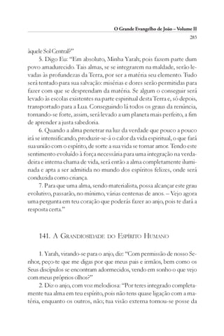 O Grande Evangelho de João – Volume II
                                                                        283

àquele Sol Central?”
      5. Digo Eu: “Em absoluto, Minha Yarah; pois fazem parte dum
povo amadurecido. Tais almas, se se integrarem na maldade, serão le-
vadas às profundezas da Terra, por ser a matéria seu elemento. Tudo
será tentado para sua salvação: misérias e dores serão permitidas para
fazer com que se desprendam da matéria. Se algum o conseguir será
levado às escolas existentes na parte espiritual desta Terra e, só depois,
transportado para a Lua. Conseguindo lá todos os graus da renúncia,
tornando-se forte, assim, será levado a um planeta mais perfeito, a fim
de aprender a justa sabedoria.
      6. Quando a alma penetrar na luz da verdade que pouco a pouco
irá se intensificando, produzir-se-á o calor da vida espiritual, o que fará
sua união com o espírito, de sorte a sua vida se tornar amor. Tendo este
sentimento evoluído à força necessária para uma integração na verda-
deira e interna chama de vida, será então a alma completamente ilumi-
nada e apta a ser admitida no mundo dos espíritos felizes, onde será
conduzida como criança.
      7. Para que uma alma, sendo materialista, possa alcançar este grau
evolutivo, passarão, no mínimo, várias centenas de anos. – Vejo agora
uma pergunta em teu coração que poderás fazer ao anjo, pois te dará a
resposta certa.”



    141. A GRANDIOSIDADE           DO   ESPÍRITO HUMANO

     1. Yarah, virando-se para o anjo, diz: “Com permissão de nosso Se-
nhor, peço-te que me digas por que meus pais e irmãos, bem como os
Seus discípulos se encontram adormecidos, vendo em sonho o que vejo
com meus próprios olhos?”
     2. Diz o anjo, com voz melodiosa: “Por teres integrado completa-
mente tua alma em teu espírito, pois não tens quase ligação com a ma-
téria, enquanto os outros, não; tua visão externa tornou-se posse da
 