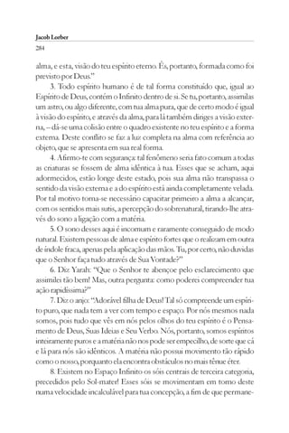 Jacob Lorber
284

alma, e esta, visão do teu espírito eterno. És, portanto, formada como foi
previsto por Deus.”
      3. Todo espírito humano é de tal forma constituído que, igual ao
Espírito de Deus, contém o Infinito dentro de si. Se tu, portanto, assimilas
um astro, ou algo diferente, com tua alma pura, que de certo modo é igual
à visão do espírito, e através da alma, para lá também diriges a visão exter-
na, – dá-se uma colisão entre o quadro existente no teu espírito e a forma
externa. Deste conflito se faz a luz completa na alma com referência ao
objeto, que se apresenta em sua real forma.
      4. Afirmo-te com segurança: tal fenômeno seria fato comum a todas
as criaturas se fossem de alma idêntica à tua. Esses que se acham, aqui
adormecidos, estão longe deste estado, pois sua alma não transpassa o
sentido da visão externa e a do espírito está ainda completamente velada.
Por tal motivo torna-se necessário capacitar primeiro a alma a alcançar,
com os sentidos mais sutis, a percepção do sobrenatural, tirando-lhe atra-
vés do sono a ligação com a matéria.
      5. O sono desses aqui é incomum e raramente conseguido de modo
natural. Existem pessoas de alma e espírito fortes que o realizam em outra
de índole fraca, apenas pela aplicação das mãos. Tu, por certo, não duvidas
que o Senhor faça tudo através de Sua Vontade?”
      6. Diz Yarah: “Que o Senhor te abençoe pelo esclarecimento que
assimilei tão bem! Mas, outra pergunta: como poderei compreender tua
ação rapidíssima?”
      7. Diz o anjo: “Adorável filha de Deus! Tal só compreende um espíri-
to puro, que nada tem a ver com tempo e espaço. Por nós mesmos nada
somos, pois tudo que vês em nós pelos olhos do teu espírito é o Pensa-
mento de Deus, Suas Ideias e Seu Verbo. Nós, portanto, somos espíritos
inteiramente puros e a matéria não nos pode ser empecilho, de sorte que cá
e lá para nós são idênticos. A matéria não possui movimento tão rápido
como o nosso, porquanto ela encontra obstáculos no mais tênue éter.
      8. Existem no Espaço Infinito os sóis centrais de terceira categoria,
precedidos pelo Sol-mater! Esses sóis se movimentam em torno deste
numa velocidade incalculável para tua concepção, a fim de que permane-
 