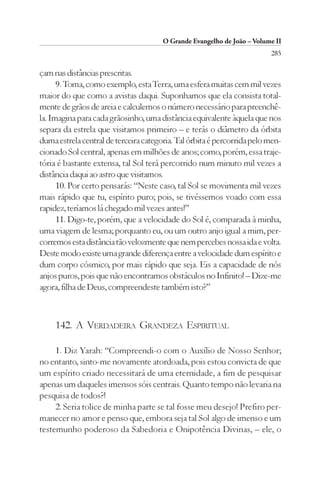 O Grande Evangelho de João – Volume II
                                                                         285

çam nas distâncias prescritas.
      9. Toma, como exemplo, esta Terra, uma esfera muitas cem mil vezes
maior do que como a avistas daqui. Suponhamos que ela consista total-
mente de grãos de areia e calculemos o número necessário para preenchê-
la. Imagina para cada grãosinho, uma distância equivalente àquela que nos
separa da estrela que visitamos primeiro – e terás o diâmetro da órbita
duma estrela central de terceira categoria. Tal órbita é percorrida pelo men-
cionado Sol central, apenas em milhões de anos; como, porém, essa traje-
tória é bastante extensa, tal Sol terá percorrido num minuto mil vezes a
distância daqui ao astro que visitamos.
      10. Por certo pensarás: “Neste caso, tal Sol se movimenta mil vezes
mais rápido que tu, espírito puro; pois, se tivéssemos voado com essa
rapidez, teríamos lá chegado mil vezes antes!”
      11. Digo-te, porém, que a velocidade do Sol é, comparada à minha,
uma viagem de lesma; porquanto eu, ou um outro anjo igual a mim, per-
corremos esta distância tão velozmente que nem percebes nossa ida e volta.
Deste modo existe uma grande diferença entre a velocidade dum espírito e
dum corpo cósmico, por mais rápido que seja. Eis a capacidade de nós
anjos puros, pois que não encontramos obstáculos no Infinito! – Dize-me
agora, filha de Deus, compreendeste também isto?”



     142. A VERDADEIRA GRANDEZA ESPIRITUAL

     1. Diz Yarah: “Compreendi-o com o Auxílio de Nosso Senhor;
no entanto, sinto-me novamente atordoada, pois estou convicta de que
um espírito criado necessitará de uma eternidade, a fim de pesquisar
apenas um daqueles imensos sóis centrais. Quanto tempo não levaria na
pesquisa de todos?!
     2. Seria tolice de minha parte se tal fosse meu desejo! Prefiro per-
manecer no amor e penso que, embora seja tal Sol algo de imenso e um
testemunho poderoso da Sabedoria e Onipotência Divinas, – ele, o
 