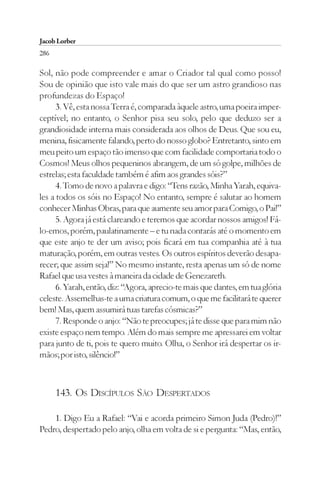 Jacob Lorber
286

Sol, não pode compreender e amar o Criador tal qual como posso!
Sou de opinião que isto vale mais do que ser um astro grandioso nas
profundezas do Espaço!
      3. Vê, esta nossa Terra é, comparada àquele astro, uma poeira imper-
ceptível; no entanto, o Senhor pisa seu solo, pelo que deduzo ser a
grandiosidade interna mais considerada aos olhos de Deus. Que sou eu,
menina, fisicamente falando, perto do nosso globo? Entretanto, sinto em
meu peito um espaço tão imenso que com facilidade comportaria todo o
Cosmos! Meus olhos pequeninos abrangem, de um só golpe, milhões de
estrelas; esta faculdade também é afim aos grandes sóis?”
      4. Tomo de novo a palavra e digo: “Tens razão, Minha Yarah, equiva-
les a todos os sóis no Espaço! No entanto, sempre é salutar ao homem
conhecer Minhas Obras, para que aumente seu amor para Comigo, o Pai!”
      5. Agora já está clareando e teremos que acordar nossos amigos! Fá-
lo-emos, porém, paulatinamente – e tu nada contarás até o momento em
que este anjo te der um aviso; pois ficará em tua companhia até à tua
maturação, porém, em outras vestes. Os outros espíritos deverão desapa-
recer; que assim seja!” No mesmo instante, resta apenas um só de nome
Rafael que usa vestes à maneira da cidade de Genezareth.
      6. Yarah, então, diz: “Agora, aprecio-te mais que dantes, em tua glória
celeste. Assemelhas-te a uma criatura comum, o que me facilitará te querer
bem! Mas, quem assumirá tuas tarefas cósmicas?”
      7. Responde o anjo: “Não te preocupes; já te disse que para mim não
existe espaço nem tempo. Além do mais sempre me apressarei em voltar
para junto de ti, pois te quero muito. Olha, o Senhor irá despertar os ir-
mãos; por isto, silêncio!”



      143. OS DISCÍPULOS SÃO DESPERTADOS

    1. Digo Eu a Rafael: “Vai e acorda primeiro Simon Juda (Pedro)!”
Pedro, despertado pelo anjo, olha em volta de si e pergunta: “Mas, então,
 
