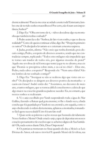 O Grande Evangelho de João – Volume II
                                                                         287

dormi realmente? Parecia-me estar acordado a noite toda! Entretanto, lem-
bro-me de ter tido sonhos maravilhosos! Por certo, não foram sem impor-
tância, Senhor?”
      2. Digo Eu: “Olha em torno de ti, – talvez descubras algo na monta-
nha que também tenhas sonhado!”
      3. Pedro assim faz e diz: “Senhor, de fato vi em sonho, o que se deu na
realidade!” Como ele queira continuar a falar, digo-lhe: “Desperta primeiro
os outros!” Os discípulos levantam-se e externam a mesma surpresa.
      4. Judas, porém, afirma: “Não creio que tenha dormido; pois dis-
cuti contigo, Pedro, a respeito de diversos assuntos, sendo que me con-
tradizias sempre, replicando: “Todos estes milagres não impedirão que
te tornes um traidor de todos nós, por algumas moedas de prata!”
Aquilo me revoltou de tal forma que tentei jogar-te no abismo, mas eis
que Thomás se precipitou sobre mim, e eu caí no chão! – Dize-me,
Pedro, nada sabes a respeito?” Responde ele: “Nem uma sílaba! Não
me lembro de ter sonhado contigo!”
      5. Digo Eu: “Averiguai se não se realizou algo que vistes em so-
nho!” Os discípulos se dirigem aos diversos pontos da montanha – e
caem em êxtase! André então diz: “Assistimos, no decorrer de meio
ano, a tantos milagres, que se tornou difícil concebermos a ideia de que
algo maior ou coisa tão grandiosa pudesse suceder. Eis, no entanto, que
nossos sonhos se realizaram.
      6. Vi o anjo escolhido por Yarah suspendendo toda a água do Mar
Galileu, fazendo-a flutuar qual gota enorme; vi-lhe o fundo seco, a linda
concha que foi guardada por Yarah no seu avental e, em seguida, como o
anjo obedecendo à ordem desta menina, aplainou a montanha, tornando-
se fácil agora sua escalada! E isto foi um fato real!
      7. Quais serão as palavras e ações nossas que honrarão devidamente
Nosso Senhor e Mestre? Onde estará o anjo, capaz de depositar em nossos
corações pensamentos tão excelsos que os achemos dignos de Sua Santida-
de? Oh, nada somos diante Dele, Deus Onipotente!
      8. Os patriarcas tremeram no Sinai quando ele deu a Moisés as Leis
Divinas do Amor, sob raios e trovões! E quando Moisés de lá voltou, sua
 