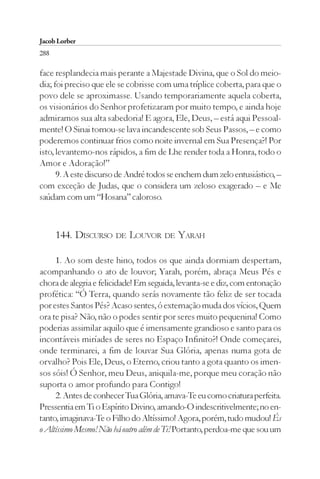 Jacob Lorber
288

face resplandecia mais perante a Majestade Divina, que o Sol do meio-
dia; foi preciso que ele se cobrisse com uma tríplice coberta, para que o
povo dele se aproximasse. Usando temporariamente aquela coberta,
os visionários do Senhor profetizaram por muito tempo, e ainda hoje
admiramos sua alta sabedoria! E agora, Ele, Deus, – está aqui Pessoal-
mente! O Sinai tornou-se lava incandescente sob Seus Passos, – e como
poderemos continuar frios como noite invernal em Sua Presença?! Por
isto, levantemo-nos rápidos, a fim de Lhe render toda a Honra, todo o
Amor e Adoração!”
      9. A este discurso de André todos se enchem dum zelo entusiástico, –
com exceção de Judas, que o considera um zeloso exagerado – e Me
saúdam com um “Hosana” caloroso.



      144. DISCURSO DE LOUVOR DE YARAH

     1. Ao som deste hino, todos os que ainda dormiam despertam,
acompanhando o ato de louvor; Yarah, porém, abraça Meus Pés e
chora de alegria e felicidade! Em seguida, levanta-se e diz, com entonação
profética: “Ó Terra, quando serás novamente tão feliz de ser tocada
por estes Santos Pés? Acaso sentes, ó externação muda dos vícios, Quem
ora te pisa? Não, não o podes sentir por seres muito pequenina! Como
poderias assimilar aquilo que é imensamente grandioso e santo para os
incontáveis miríades de seres no Espaço Infinito?! Onde começarei,
onde terminarei, a fim de louvar Sua Glória, apenas numa gota de
orvalho? Pois Ele, Deus, o Eterno, criou tanto a gota quanto os imen-
sos sóis! Ó Senhor, meu Deus, aniquila-me, porque meu coração não
suporta o amor profundo para Contigo!
     2. Antes de conhecer Tua Glória, amava-Te eu como criatura perfeita.
Pressentia em Ti o Espírito Divino, amando-O indescritivelmente; no en-
tanto, imaginava-Te o Filho do Altíssimo! Agora, porém, tudo mudou! És
o Altíssimo Mesmo! Não há outro além de Ti! Portanto, perdoa-me que sou um
 