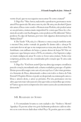 O Grande Evangelho de João – Volume II
                                                                        289

verme do pó, que na sua cegueira ousou amar-Te como criatura!”
     3. Digo Eu: “Meu Amor, nada tenho a perdoar-te; permanece neste
amor! Pois quem não Me ama como tu, não Me ama, em absoluto! Quem
não amar a Deus como sendo o Homem mais Perfeito, não poderá amar
ao seu próximo, criatura muito imperfeita! Se consta que Deus fez o ho-
mem de acordo com Sua Imagem, como poderia ser Ele diferente? Talvez
perdesse Eu algo de humano, por teres tido algumas demonstrações da
Minha Glória?”
     4. Diz Yarah: “Oh, não, és o Mesmo e o meu coração também sente
o mesmo! Sim, tenho vontade de guardar-Te dentro dele e abraçar-Te
com tanto fervor até que se me rompessem as veias; sim, desejo cobrir Teu
Semblante com milhares de beijos e jamais deixar de beijar-Te! Não sei
expressar o que faria por amor a Ti! És, no entanto, o Ser Supremo e julgo
ser muito indigna em amar-Te como se fosses uma criatura. Todas estas
conjeturas, porém, não são consideradas pelo coração que Te ama cada
vez mais!”
     5. Digo Eu: “Está bem assim! Que tua alma siga sempre a tendência
pura do coração, incendiando nele a chama verdadeira, para que o Espírito
Divino possa dela surgir como um sol, em cuja Luz e Calor vitais germina-
rá a Semente de Deus, alimentando a alma com todos os frutos da Vida
Eterna! O Espírito Divino só pode ser despertado na criatura pelo amor a
Deus e através deste, o amor ao próximo. Por isto, permanece em teu
afeto, que tem mais valor para nós dois que todas as maravilhas que avistas-
te! Vamos agora ouvir as impressões dos outros acerca dos acontecimentos
desta noite.”



     145. REALIDADE DO SONHO

    1. O comandante levanta-se com cuidado e diz: “Senhor e Mestre!
Agradeço-Te por me achar vivo, pois facilmente poderia ter caído no abis-
mo se no sono tivesse dado duas voltas! Peço-Te, porém, que nos condu-
 