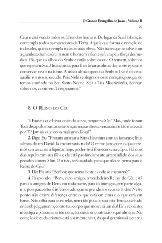 O Grande Evangelho de João – Volume II
                                                                         29

Céus e está vendo todos os filhos dos homens. Do lugar da Sua Habitação
contempla todos os moradores da Terra. Aquele que forma o coração de
todos eles, que contempla todas as suas obras. Não há rei que se salve com
a grandeza dum exército nem o homem valente se livra pela força desme-
dida. Eis que os olhos do Senhor estão sobre os que O temem, sobre os
que esperam Sua Misericórdia, para lhes livrar as almas da morte e para os
conservar vivos na fome. A nossa alma espera no Senhor: Ele é o nosso
auxílio e o nosso escudo. Pois Nele se alegra o nosso coração; porquanto
temos confiado no Seu Santo Nome. Seja a Tua Misericórdia, Senhor,
sobre nós, como em Ti esperamos.”



     8. O REINO DO CÉU

     1. Fausto, que havia assistido a isto, pergunta-Me: “Mas, onde foram
Teus discípulos buscar esta ovação maravilhosa, verdadeira e tão merecida
por Ti? Jamais ouvi coisa mais grandiosa!”
     2. Digo Eu: “Procura arranjar a Santa Escritura com os fariseus e lê os
salmos do rei David; lá encontrarás tudo! O reitor Jairo com o qual tere-
mos um assunto a liquidar hoje, poder-te-á fornecer uma cópia. Há dois
dias sepultaram sua filha e ele está profundamente arrependido dos seus
pecados contra Mim. Por isto, será ajudado para que não se perca para o
Reino do Céu!”
     3. Diz Fausto: “Senhor, que reino é este e onde se encontra?”
     4. Respondo: “Bem, caro amigo, o verdadeiro Reino do Céu está
para os amigos de Deus em toda parte, para os inimigos, em parte algu-
ma; pois para estes é inferno tudo que se prende aos seus sentidos. Neste
ponto não existe diferença entre o que está em cima e o que está em
baixo. Não olha para as estrelas, nem tão pouco para esta Terra, que tudo
está sob julgamento, como teu corpo que morrerá um dia! Em vez disto,
investiga e procura no teu coração, onde encontrarás o que almejas. No
coração de cada criatura está a semente viva, da qual germinará a eterna
 