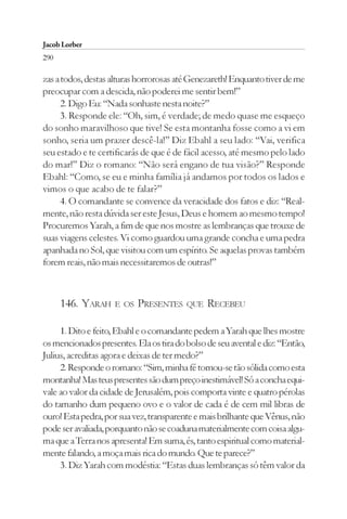 Jacob Lorber
290

zas a todos, destas alturas horrorosas até Genezareth! Enquanto tiver de me
preocupar com a descida, não poderei me sentir bem!”
      2. Digo Eu: “Nada sonhaste nesta noite?”
      3. Responde ele: “Oh, sim, é verdade; de medo quase me esqueço
do sonho maravilhoso que tive! Se esta montanha fosse como a vi em
sonho, seria um prazer descê-la!” Diz Ebahl a seu lado: “Vai, verifica
seu estado e te certificarás de que é de fácil acesso, até mesmo pelo lado
do mar!” Diz o romano: “Não será engano de tua visão?” Responde
Ebahl: “Como, se eu e minha família já andamos por todos os lados e
vimos o que acabo de te falar?”
      4. O comandante se convence da veracidade dos fatos e diz: “Real-
mente, não resta dúvida ser este Jesus, Deus e homem ao mesmo tempo!
Procuremos Yarah, a fim de que nos mostre as lembranças que trouxe de
suas viagens celestes. Vi como guardou uma grande concha e uma pedra
apanhada no Sol, que visitou com um espírito. Se aquelas provas também
forem reais, não mais necessitaremos de outras!”



      146. YARAH    E OS   PRESENTES     QUE   RECEBEU

     1. Dito e feito, Ebahl e o comandante pedem a Yarah que lhes mostre
os mencionados presentes. Ela os tira do bolso de seu avental e diz: “Então,
Julius, acreditas agora e deixas de ter medo?”
     2. Responde o romano: “Sim, minha fé tornou-se tão sólida como esta
montanha! Mas teus presentes são dum preço inestimável! Só a concha equi-
vale ao valor da cidade de Jerusalém, pois comporta vinte e quatro pérolas
do tamanho dum pequeno ovo e o valor de cada é de cem mil libras de
ouro! Esta pedra, por sua vez, transparente e mais brilhante que Vênus, não
pode ser avaliada, porquanto não se coaduna materialmente com coisa algu-
ma que a Terra nos apresenta! Em suma, és, tanto espiritual como material-
mente falando, a moça mais rica do mundo. Que te parece?”
     3. Diz Yarah com modéstia: “Estas duas lembranças só têm valor da
 