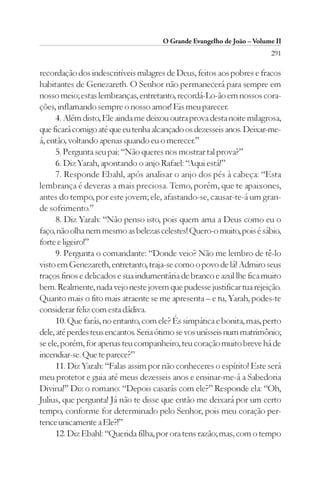 O Grande Evangelho de João – Volume II
                                                                        291

recordação dos indescritíveis milagres de Deus, feitos aos pobres e fracos
habitantes de Genezareth. O Senhor não permanecerá para sempre em
nosso meio; estas lembranças, entretanto, recordá-Lo-ão em nossos cora-
ções, inflamando sempre o nosso amor! Eis meu parecer.
      4. Além disto, Ele ainda me deixou outra prova desta noite milagrosa,
que ficará comigo até que eu tenha alcançado os dezesseis anos. Deixar-me-
á, então, voltando apenas quando eu o merecer.”
      5. Pergunta seu pai: “Não queres nos mostrar tal prova?”
      6. Diz Yarah, apontando o anjo Rafael: “Aqui está!”
      7. Responde Ebahl, após analisar o anjo dos pés à cabeça: “Esta
lembrança é deveras a mais preciosa. Temo, porém, que te apaixones,
antes do tempo, por este jovem; ele, afastando-se, causar-te-á um gran-
de sofrimento.”
      8. Diz Yarah: “Não penso isto, pois quem ama a Deus como eu o
faço, não olha nem mesmo as belezas celestes! Quero-o muito, pois é sábio,
forte e ligeiro!”
      9. Pergunta o comandante: “Donde veio? Não me lembro de tê-lo
visto em Genezareth, entretanto, traja-se como o povo de lá! Admiro seus
traços finos e delicados e sua indumentária de branco e azul lhe fica muito
bem. Realmente, nada vejo neste jovem que pudesse justificar tua rejeição.
Quanto mais o fito mais atraente se me apresenta – e tu, Yarah, podes-te
considerar feliz com esta dádiva.
      10. Que farás, no entanto, com ele? És simpática e bonita, mas, perto
dele, até perdes teus encantos. Seria ótimo se vos unísseis num matrimônio;
se ele, porém, for apenas teu companheiro, teu coração muito breve há de
incendiar-se. Que te parece?”
      11. Diz Yarah: “Falas assim por não conheceres o espírito! Este será
meu protetor e guia até meus dezesseis anos e ensinar-me-á a Sabedoria
Divina!” Diz o romano: “Depois casarás com ele?” Responde ela: “Oh,
Julius, que pergunta! Já não te disse que então me deixará por um certo
tempo, conforme for determinado pelo Senhor, pois meu coração per-
tence unicamente a Ele?!”
      12. Diz Ebahl: “Querida filha, por ora tens razão; mas, com o tempo
 