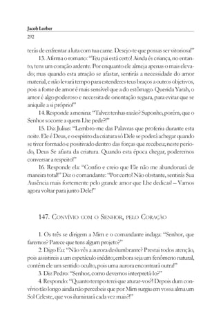 Jacob Lorber
292

terás de enfrentar a luta com tua carne. Desejo-te que possas ser vitoriosa!”
      13. Afirma o romano: “Teu pai está certo! Ainda és criança, no entan-
to, tens um coração ardente. Por enquanto ele almeja apenas o mais eleva-
do; mas quando esta atração se afastar, sentirás a necessidade do amor
material, e não levará tempo para estenderes teus braços a outros objetivos,
pois a fome de amor é mais sensível que a do estômago. Querida Yarah, o
amor é algo poderoso e necessita de orientação segura, para evitar que se
aniquile a si próprio!”
      14. Responde a menina: “Talvez tenhas razão? Suponho, porém, que o
Senhor socorre a quem Lhe pede?!”
      15. Diz Julius: “Lembro-me das Palavras que proferiu durante esta
noite. Ele é Deus, e o espírito da criatura só Dele se poderá achegar quando
se tiver formado e positivado dentro das forças que recebeu; neste perío-
do, Deus Se afasta da criatura. Quando esta época chegar, poderemos
conversar a respeito!”
      16. Responde ela: “Confio e creio que Ele não me abandonará de
maneira total!” Diz o comandante: “Por certo! Não obstante, sentirás Sua
Ausência mais fortemente pelo grande amor que Lhe dedicas! – Vamos
agora voltar para junto Dele!”



      147. CONVÍVIO COM O SENHOR, PELO CORAÇÃO

     1. Os três se dirigem a Mim e o comandante indaga: “Senhor, que
faremos? Parece que tens algum projeto?”
     2. Digo Eu: “Não vês a aurora deslumbrante? Prestai todos atenção,
pois assistireis a um espetáculo inédito; embora seja um fenômeno natural,
contém ele um sentido oculto, pois uma aurora encontrará outra!”
     3. Diz Pedro: “Senhor, como devemos interpretá-lo?”
     4. Respondo: “Quanto tempo terei que aturar-vos?! Depois dum con-
vívio tão longo ainda não percebeis que por Mim surgiu em vossa alma um
Sol Celeste, que vos iluminará cada vez mais?!”
 