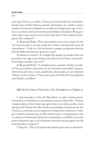 Jacob Lorber
294

razão que O levou a escolher a Terra, pois teria miríades de sóis deslum-
brantes para tal fim! Outrora, quando opinávamos ser o globo o único
mundo no Universo, tal hipótese era admissível. Julgávamos que o Sol, a
Lua e as estrelas existissem somente para iluminar este planeta. Resta, por-
tanto, saber o que motivou esta Graça? Que dizeis? Seria admissível per-
guntar-Lhe a respeito?”
     14. Responde Pedro: “Fazei uma tentativa em vosso coração. Se não
vier resposta, prova será que ainda não estamos amadurecidos para tal
ensinamento. – Vede só, o Sol está prestes a surgir, as pequeninas nuvens
têm um brilho tão forte que quase nos cega!”
     15. Dizem os essênios: “É verdade! Que quadro encantador! Mas não
percebeis como algo se movimenta acima das nuvens? Parece serem estre-
las de fulgor estranho. Que será?”
     16. Responde Pedro: “A verdadeira causa somente o Senhor a conhe-
ce! Nós, pescadores, chamamos isto de “peixinhos da manhã”, que pro-
metem boa pescaria; à noite, geralmente, desencadeia-se um temporal.
“Dizem os dois essênios: “Vamos para junto do Senhor! Está em palestra
com Ebahl e seus filhos.”



      148. OS FENÔMENOS NATURAIS E SUA INTERPRETAÇÃO ESPIRITUAL

     1. Aproximando-se todos de Mim advirto aos dois essênios presta-
rem atenção aos fenômenos concernentes à aurora. Dizem eles: “Senhor,
compreendemos haver muito que aproveitar; nossa alma, porém, estará
apta para tal? Fitamos de olhos ávidos as profundezas luminosas de Tua
Criação; se, entretanto, nossa cegueira nos impede de avaliarmos os mila-
gres contidos numa gota de orvalho, muito menos o conseguiremos com
as estrelas no Firmamento. Já fizemos comentários com Pedro acerca dos
pontos luminosos que se movimentam acima das nuvens; queres nos dar
uma elucidação a respeito?”
     2. Digo Eu: “Não é de grande importância, pois trata-se dum fenô-
 