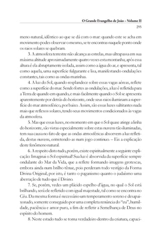 O Grande Evangelho de João – Volume II
                                                                           295

meno natural, idêntico ao que se dá com o mar: quando este se acha em
movimento podes observar o mesmo, se te encontras naquele ponto onde
os raios solares se quebram.
      3. A atmosfera terrestre não alcança as estrelas, mas ultrapassa em sua
máxima altitude aproximadamente quatro vezes esta montanha; após essa
altura é ela abruptamente isolada, assim como a água do ar, e apresenta, tal
como aquela, uma superfície fulgurante e lisa, manifestando ondulações
constantes, tais como as ondas marinhas.
      4. A luz do Sol, quando resplandece sobre essas vagas aéreas, reflete
como a superfície do mar. Sendo fortes as ondulações, a luz é refletida para
a Terra de quando em quando, e mais facilmente quando o Sol se apresenta
aparentemente por detrás do horizonte, onde seus raios iluminam a super-
fície do mar atmosférico, por baixo. Assim, são essas luzes saltitantes nada
mais que reflexos solares, tendo seus movimentos condicionados às vagas
da atmosfera.
      5. Mas que essas luzes, no momento em que o Sol quase atinge a linha
do horizonte, são vistas especialmente sobre estas nuvens tão iluminadas,
tem sua causa no fato de que as ondas atmosféricas absorvem a luz refleti-
da, destas nuvens, entretendo-as num jogo continuo. – Eis a explicação
deste fenômeno natural.
      6. A respeito disto tudo, porém, existe espiritualmente a seguinte expli-
cação: Imaginai o Sol espiritual! Sua luz é absorvida da superfície sempre
ondulante do Mar da Vida, que a reflete formando imagens grotescas,
embora ainda num brilho tênue, pois perderam todo vestígio da Forma
Divina Original; por isto, é tanto o paganismo quanto o judaísmo uma
aberração de tudo que é Divino.
      7. Se, porém, vedes um plácido espelho d’água, no qual o Sol está
brilhando, será ele refletido com igual majestade, tal como se encontra no
Céu. Da mesma forma é necessário um temperamento sereno e desapai-
xonado, somente conseguido por uma completa renúncia do “eu”, humil-
dade, paciência e amor puro, a fim de refletir a Semelhança de Deus no
espírito do homem.
      8. Neste estado tudo se torna verdadeiro dentro da criatura, capaci-
 
