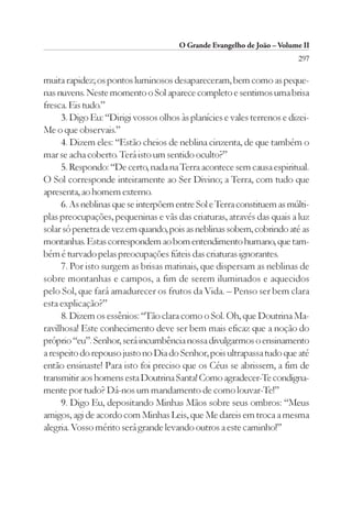 O Grande Evangelho de João – Volume II
                                                                        297

muita rapidez; os pontos luminosos desapareceram, bem como as peque-
nas nuvens. Neste momento o Sol aparece completo e sentimos uma brisa
fresca. Eis tudo.”
     3. Digo Eu: “Dirigi vossos olhos às planícies e vales terrenos e dizei-
Me o que observais.”
     4. Dizem eles: “Estão cheios de neblina cinzenta, de que também o
mar se acha coberto. Terá isto um sentido oculto?”
     5. Respondo: “De certo, nada na Terra acontece sem causa espiritual.
O Sol corresponde inteiramente ao Ser Divino; a Terra, com tudo que
apresenta, ao homem externo.
     6. As neblinas que se interpõem entre Sol e Terra constituem as múlti-
plas preocupações, pequeninas e vãs das criaturas, através das quais a luz
solar só penetra de vez em quando, pois as neblinas sobem, cobrindo até as
montanhas. Estas correspondem ao bom entendimento humano, que tam-
bém é turvado pelas preocupações fúteis das criaturas ignorantes.
     7. Por isto surgem as brisas matinais, que dispersam as neblinas de
sobre montanhas e campos, a fim de serem iluminados e aquecidos
pelo Sol, que fará amadurecer os frutos da Vida. – Penso ser bem clara
esta explicação?”
     8. Dizem os essênios: “Tão clara como o Sol. Oh, que Doutrina Ma-
ravilhosa! Este conhecimento deve ser bem mais eficaz que a noção do
próprio “eu”. Senhor, será incumbência nossa divulgarmos o ensinamento
a respeito do repouso justo no Dia do Senhor, pois ultrapassa tudo que até
então ensinaste! Para isto foi preciso que os Céus se abrissem, a fim de
transmitir aos homens esta Doutrina Santa! Como agradecer-Te condigna-
mente por tudo? Dá-nos um mandamento de como louvar-Te!”
     9. Digo Eu, depositando Minhas Mãos sobre seus ombros: “Meus
amigos, agi de acordo com Minhas Leis, que Me dareis em troca a mesma
alegria. Vosso mérito será grande levando outros a este caminho!”
 