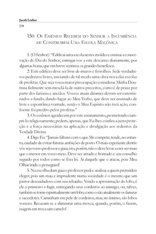 Jacob Lorber
298

      150. OS ESSÊNIOS RECEBEM DO SENHOR A INCUMBÊNCIA
           DE CONSTRUIREM UMA ESCOLA MAÇÔNICA


      1. (O Senhor): “Edificai uma escola nestes moldes e ensinai a conser-
vação do Dia do Senhor; entregai-vos a este descanso diariamente, por
algumas horas, que em breve sentireis os grandes benefícios.
      2. Este edifício deve ser livre de muros e ferrolhos. Sede verdadei-
ros pedreiros livres, iniciando de tal modo uma obra nova das escolas
de profetas. Que seja vossa maior preocupação considerar Minha Dou-
trina fielmente sem mesclá-la de outros preceitos, como é de praxe por
parte dos fariseus e anciãos. Vossos atuais ditames devem ser extermi-
nados a fundo, dando lugar ao Meu Verbo, que deve ser ensinado de
livre e espontânea vontade, senão o Meu Espírito não terá ação, con-
forme foi predito pelos profetas.”
      3. Os essênios agradecem por este ensinamento, prometendo cum-
pri-lo religiosamente; pedem, apenas, que Eu lhes confira a justa prote-
ção e a força necessárias na aplicação e divulgação aos sedentos da
Verdade Divina.
      4. Digo Eu: “Jamais faltarei com o que Me compete; tende, no entan-
to, cuidado de evitar futuras ambições de posto. O mais experiente dentre
vós seja vosso professor e guia; isto, porém, não o deve levar a crer ser mais
que o menor em vosso meio. Deve ser amado e honrado e seu conselho
seguido por todos como se fora lei. Ai daquele que o atacar, pois Meu
Olhar irado o perseguirá!
      5. Na escolha dum guia e professor pedi e analisai a quem pretendeis
eleger; pois um mau e imprudente numa sociedade é o mesmo que um
pastor descuidadoso com seu rebanho. Vendo a aproximação do lobo, é
ele o primeiro a fugir, entregando seus cordeiros ao inimigo; ou, talvez,
também se torne espiritualmente um lobo, como o são atualmente os fariseus
e sacerdotes. Caminham em pele de cordeiros, mas, no íntimo, são lobos
vorazes. Recusam-se a alimentar uma mosca; quando, porém, o fazem,
exigem em troca um camelo!
 