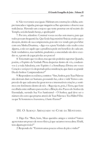 O Grande Evangelho de João – Volume II
                                                                        299

      6. Não vos torneis seus iguais. Habitam em construções sólidas, sem-
pre trancadas e vigiadas, para que ninguém se lhes aproxime e observe suas
traficâncias. Havendo um corajoso que tente penetrar em tal recinto do
Templo, será declarado hereje, e apedrejado!
      7. Por isto, relembro: Construí vossas escolas sem muros, para que
todos possam frequentá-las. Que lá não haja mistério! Iniciai a todos que o
desejem, dentro de sua compreensão, pois não vos vendo gato por lebre
com esta Minha Doutrina, – digo-vos a pura Verdade e não oculto coisa
alguma, a não ser aquilo que a prudência pede em benefício de cada um.
Sede verdadeiros, mas também, prudentes; a sinceridade não deve exce-
der-se, a ponto de jogar pérolas aos porcos!
      8. Teria muito que vos dizer, mas que não poderíeis suportar. Quando,
porém, o Espírito da Verdade Plena despertar dentro de vós, conduzir-
vos-á a toda Sabedoria; este Espírito é a Semelhança Divina em vosso
Coração e será por vós despertado pela consideração, que dareis ao grande
Dia do Senhor. Compreendestes?”
      9. Respondem os essênios, contritos: “Sim, Senhor, pois Tuas Palavras
não derivam dum ser humano, possuindo luz, calor e vida! Temos a im-
pressão de que cada uma faz gerar novas e imensuráveis criações, e senti-
mos este fenômeno dentro de nós. – Regozija-te, pois, ó Terra, que foste
escolhida entre milhares para receber a Bênção dos Passos do Senhor da
Eternidade, ouvindo Sua Voz Santíssima! – Ó Senhor, qual deve ser o
número dos seres que projetas através de Tuas Palavras e Teu Hálito?! Dei-
xa que Te honremos e louvemos, ó Santo Eterno!”



    151. O ALMOÇO ABENÇOADO NO CUME DA MONTANHA

     1. Digo Eu: “Bem, bem, Meus queridos amigos e irmãos! Vamos
agora tratar um pouco de nosso físico, já que saciamos nossa alma. Ebahl,
tens alguma provisão?”
     2. Responde ele: “Existem umas poucas sobras de pão e vinho!”
 