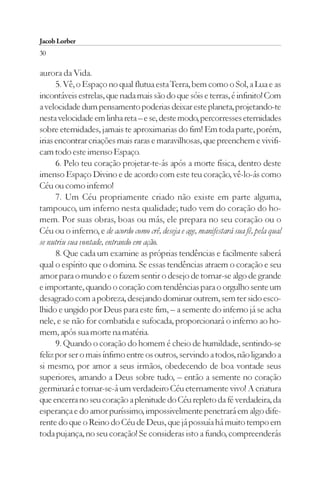 Jacob Lorber
30

aurora da Vida.
      5. Vê, o Espaço no qual flutua esta Terra, bem como o Sol, a Lua e as
incontáveis estrelas, que nada mais são do que sóis e terras, é infinito! Com
a velocidade dum pensamento poderias deixar este planeta, projetando-te
nesta velocidade em linha reta – e se, deste modo, percorresses eternidades
sobre eternidades, jamais te aproximarias do fim! Em toda parte, porém,
irias encontrar criações mais raras e maravilhosas, que preenchem e vivifi-
cam todo este imenso Espaço.
      6. Pelo teu coração projetar-te-ás após a morte física, dentro deste
imenso Espaço Divino e de acordo com este teu coração, vê-lo-ás como
Céu ou como inferno!
      7. Um Céu propriamente criado não existe em parte alguma,
tampouco, um inferno nesta qualidade; tudo vem do coração do ho-
mem. Por suas obras, boas ou más, ele prepara no seu coração ou o
Céu ou o inferno, e de acordo como crê, deseja e age, manifestará sua fé, pela qual
se nutriu sua vontade, entrando em ação.
      8. Que cada um examine as próprias tendências e facilmente saberá
qual o espírito que o domina. Se essas tendências atraem o coração e seu
amor para o mundo e o fazem sentir o desejo de tornar-se algo de grande
e importante, quando o coração com tendências para o orgulho sente um
desagrado com a pobreza, desejando dominar outrem, sem ter sido esco-
lhido e ungido por Deus para este fim, – a semente do inferno já se acha
nele, e se não for combatida e sufocada, proporcionará o inferno ao ho-
mem, após sua morte na matéria.
      9. Quando o coração do homem é cheio de humildade, sentindo-se
feliz por ser o mais ínfimo entre os outros, servindo a todos, não ligando a
si mesmo, por amor a seus irmãos, obedecendo de boa vontade seus
superiores, amando a Deus sobre tudo, – então a semente no coração
germinará e tornar-se-á um verdadeiro Céu eternamente vivo! A criatura
que encerra no seu coração a plenitude do Céu repleto da fé verdadeira, da
esperança e do amor puríssimo, impossivelmente penetrará em algo dife-
rente do que o Reino do Céu de Deus, que já possuía há muito tempo em
toda pujança, no seu coração! Se consideras isto a fundo, compreenderás
 