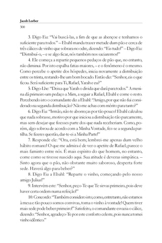 Jacob Lorber
300

      3. Digo Eu: “Vai buscá-las, a fim de que as abençoe e tenhamos o
suficiente para todos.” – Ebahl manda trazer metade dum pão e cerca de
três cálices de vinho que sobrara no odre, dizendo: “Eis tudo!” – Digo Eu:
“Distribuí-o, – e se algo ficar, nós também nos saciaremos!”
      4. Ele começa a repartir pequenos pedaços de pão que, no entanto,
não diminui. Por isto espalha fatias maiores, – e o fenômeno é o mesmo.
Como percebe o apetite dos hóspedes, inicia novamente a distribuição
entre os trinta, restando-lhe um bom bocado. Então diz: “Senhor, eis o que
ficou. Será suficiente para Ti, Rafael, Yarah e eu?”
      5. Digo-Lhe: “Deixa que Yarah o divida que dará para todos.” A meni-
na dá primeiro um pedaço a Mim, a seguir a Rafael, Ebahl e come o resto.
Percebendo isto o comandante diz a Ebahl: “Amigo, por que não fui consi-
derado na segunda distribuição? Não me achas com mérito para tanto?”
      6. Digo Eu: “Irmão, não te aborreças por tão pouco! Ebahl calculou
que nada sobrasse, motivo por que iniciou a distribuição tão parcamente,
mas sem desejar que fizesses parte dos que nada receberiam. Como, po-
rém, algo sobrou de acordo com a Minha Vontade, fez-se a segunda par-
tilha. Se fizeres questão, dar-te-ei a Minha Parte!”
      7. Responde ele: “Ora, está bem; lembrei-me apenas dum velho
hábito romano! O que me admira é de ver o apetite de Rafael; parece o
mais faminto entre nós. É mais espírito do que homem, no entanto,
come como se tivesse nascido aqui. Sua atitude é deveras simpática. –
Sinto agora que o pão, não obstante muito saboroso, desperta forte
sede. Haverá algo para beber?”
      8. Digo Eu a Ebahl: “Reparte o vinho, começando pelo nosso
amigo Julius!”
      9. Intervém este: “Senhor, peço-Te que Te sirvas primeiro, pois deve
haver certa ordem numa refeição!”
      10. Concordo: “Também considero isto; como, entretanto, não estamos
à mesa e tão pouco somos convivas, toma o vinho à vontade! Quem tiver
mais sede pode beber primeiro!” Satisfeito, o comandante esvazia o cálice,
dizendo: “Senhor, agradeço-Te por este conforto celeste, pois nunca tomei
vinho idêntico.”
 