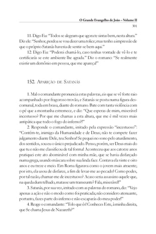 O Grande Evangelho de João – Volume II
                                                                        301

     11. Digo Eu: “Todos se alegram que agora te sintas bem, nesta altura.”
Diz ele: “Senhor, perdoa se vou dizer uma tolice; mas tenho a impressão de
que o próprio Satanás haveria de sentir-se bem aqui.”
     12. Digo Eu: “Poderei chamá-lo, caso tenhas vontade de vê-lo e te
certificarás se este ambiente lhe agrada.” Diz o romano: “Se realmente
existir um demônio em pessoa, que me apareça!”



     152. APARIÇÃO      DE   SATANÁS

     1. Mal o comandante pronuncia estas palavras, eis que se vê forte raio
acompanhado por fragoroso trovão, e Satanás se posta numa figura des-
comunal, toda em brasa, diante do romano. Bate com tanta violência com
o pé que a montanha estremece, e diz: “Que esperas de mim, miserável
incestuoso? Por que me chamas a esta altura, que me é mil vezes mais
antipática que todo o fogo do inferno?!”
     2. Responde o comandante, irritado pela expressão “incestuoso”:
“Contém-te, inimigo da Humanidade e de Deus; não te compete fazer
julgamento diante Dele, teu Senhor! Se pequei no sono pelo aturdimento,
dos sentidos, sou eu o único prejudicado. Penso, porém, ser Deus mais do
que tu e não me classificou de tal forma! Aconteceu que aos catorze anos
pratiquei este ato abominável com minha mãe, que se havia disfarçado
numa grega, usando máscara sobre sua linda face. Contava ela vinte e oito
anos e eu treze e meio. Em Roma figurava como o jovem mais atraente;
por isto, ela usou de disfarce, a fim de levar-me ao pecado! Como podes,
por tal razão, chamar-me de incestuoso? Acaso seria assassino aquele que,
na queda dum telhado, matasse um transeunte? Fala, miserável!”
     3. Satanás, por sua vez, irritado com as palavras do romano, diz: “Vejo
apenas a ação e não o modo como foi praticada; não considero atenuante,
portanto, fazes parte do inferno e não escaparás do meu poder!”
     4. Reage o comandante: “Tolo que és! Conheces Este, à minha direita,
que Se chama Jesus de Nazareth?”
 
