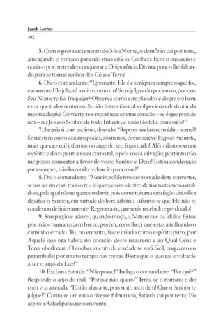 Jacob Lorber
302

     5. Com o pronunciamento do Meu Nome, o demônio cai por terra,
ameaçando o romano para não mais citá-lo. Conhece bem o nazareno e
odeia-o por pretender conquistar a Onipotência Divina, pouco lhe faltan-
do para se tornar senhor dos Céus e Terra!
     6. Diz o comandante: “Ignorante! Ele é e será para sempre o que foi,
e somente Ele julgará a mim como a ti! Se te julgas tão poderoso, por que
Seu Nome te faz fraquejar? Observa como este planalto é alegre e o bem
estar que todos sentimos. Se não fosses tão imbecil poderias desfrutar da
mesma alegria! Converte-te e reconhece em teu coração – se é que possuis
um – ser Jesus o Senhor de todo Infinito, e serás tão feliz como nós!”
     7. Satanás ri com escárnio, dizendo: “Repetes ainda este maldito nome?!
Se não tens outro assunto podes, ao menos, circunscrevê-lo; pois me irrita,
mais que dez mil infernos no auge do seu fogo irado! Além disto sou um
espírito e devo permanecer como tal, e pela vossa salvação; portanto não
me posso converter a favor de vosso Senhor e Deus! Estou condenado
para sempre, não havendo redenção para mim!”
     8. Diz o comandante: “Mentiroso! Se tivesses vontade de te converter,
serias aceito com todo o teu séquito; existe dentro de ti uma teimosia mal-
dosa, pela qual não te queres redimir, pois constitui uma satisfação diabólica
desafiar o Senhor, em virtude do livre arbítrio. Afirmo-te que Ele não te
condenou definitivamente! Regenera-te, que serás recebido e perdoado!
     9. Sou pagão e adorei, quando moço, a Natureza e os ídolos feitos
por mãos humanas; em breve, porém, reconheci que estava trilhando o
caminho errado. Tu, no entanto, foste criado como espírito puro, por
Aquele que ora habita no coração deste nazareno e ao Qual Céus e
Terra obedecem. O conhecimento da verdade te será fácil, enquanto eu
perambulei por muito tempo nas trevas. Basta que o queiras e voltarás
a ser o anjo da Luz!”
     10. Exclama Satanás: “Não posso!” Indaga o comandante: “Por quê?”
Responde o anjo do mal: “Porque não quero!” Irrita-se o romano e diz
com voz alterada: “Então afasta-te, pois sinto asco de ti! Que o Senhor te
julgue!” Como se um raio o tivesse fulminado, Satanás cai por terra; Eu
aceno a Rafael para que o enfrente.
 