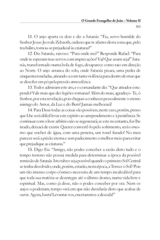 O Grande Evangelho de João – Volume II
                                                                         303

      11. O anjo aparta os dois e diz a Satanás: “Eu, servo humilde do
Senhor Jesus-Jeovah-Zebaoth, ordeno que te afastes desta zona que, pelo
teu hálito, tornou-se prejudicial às criaturas!”
      12. Diz Satanás, raivoso: “Para onde irei?” Responde Rafael: “Para
onde te esperam teus servos com imprecações! Vai! Que assim seja!” Sata-
nás, transformado numa bola de fogo, desaparece como raio em direção
ao Norte. O anjo arranca do solo, onde Satanás pisara, uma pedra de
cinquenta toneladas, atirando-a com tanta violência para dentro do mar que
se dissolve em pó pela pressão atmosférica.
      13. Todos admiram este ato, e o comandante diz: “Que atirador estu-
pendo! Vale mais que dez legiões romanas! Além do mais, agradeço- Te, ó
Senhor, por esta revelação; pois cheguei a conhecer pessoalmente o eterno
inimigo do Amor, da Luz e do Bem! Jamais melhorará!
      14. Para Deus todas as coisas são possíveis; neste caso, porém, penso
que Lhe será difícil levar este espírito ao arrependimento e à penitência. Se
continuar com o livre arbítrio não se regenerará; se este no entanto, for-lhe
tirado, deixará de existir. Querer convertê-lo pelo sofrimento, será o mes-
mo que encher de água, com uma peneira, um tonel furado! No meu
parecer será a prisão eterna e sem padecimento o melhor meio para evitar
que prejudique as criaturas.”
      15. Digo Eu: “Amigo, não podes conceber a razão disto tudo e o
tempo terreno não possui medida para determinar a época da possível
remissão de Satanás. Isto talvez seja possível quando o primeiro Sol Central
se tenha dissolvido; onde, porém, estarão, nesta época, a Terra e o Sol? Pois
um tão imenso corpo cósmico necessita de um tempo incalculável para
que toda sua matéria se desintegre até o último átomo, numa vida livre e
espiritual. Mas, como já disse, não o podes conceber por ora. Nem os
anjos o poderiam; tempo virá em que não duvidarás disto que acabas de
ouvir. Agora, basta! Levantai-vos, encetaremos a descida!”
 