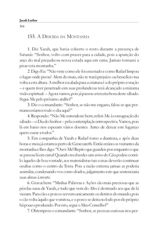 Jacob Lorber
304

      153. A DESCIDA DA MONTANHA

     1. Diz Yarah, que havia coberto o rosto durante a presença de
Satanás: “Senhor, volto com prazer para a cidade, pois a aparição do
anjo do mal prejudicou nossa estada aqui em cima. Jamais tornarei a
pisar esta montanha.”
     2. Digo Eu: “Não viste como ele foi enxotado e como Rafael limpou
o lugar onde pisou? Alem do mais, não te trará prejuízo ou benefício tua
volta a esta altura. A melhor escalada para a criatura é a do próprio coração
– e quem tiver penetrado em suas profundezas terá alcançado a máxima
visão espiritual. – Agora vamos, pois já passou a terceira hora deste sábado.
Segui-Me pelo próximo atalho!”
     3. Diz o comandante: “Senhor, se não me engano, falou-se que per-
maneceríamos todo o dia aqui?”
     4. Respondo: “Não Me entendeste bem; referi-Me à consagração do
sábado – o Dia do Senhor – pela contemplação introspectiva. Vamos, pois
lá em baixo nos esperam vários doentes. Antes de deixar este lugarejo
quero curar a todos.”
     5. Em companhia de Yarah e Rafael tomo a dianteira, e após duas
horas e meia já estamos perto de Genezareth. Então reúno os visitantes da
montanha e lhes digo: “Ouvi-Me! Repito que guardeis por enquanto o que
se passou lá em cima! Quando receberdes um aviso do Céu podeis contá-
lo àqueles de boa vontade; aos materialistas tais coisas deverão continuar
ocultas como o centro da Terra. Pois a razão externa jamais as poderia
assimilar, condenando-vos como doidos, julgamento este que sentenciaria
suas almas à morte.
     6. Gravai bem: “Minhas Palavras e Ações são mais preciosas que as
pérolas raras de Yarah, e tudo que vem do Alto é destinado aos que de lá
vieram. Para cães e porcos servem unicamente os detritos do mundo; pois
o cão volta àquilo que vomitou, e o porco se deita no lodo por ele próprio
há pouco produzido. Por isto, segui o Meu Conselho!”
     7. Obtempera o comandante: “Senhor, se pessoas curiosas nos per-
 