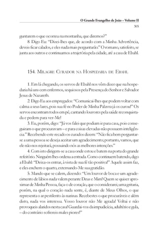 O Grande Evangelho de João – Volume II
                                                                         305

guntarem o que ocorreu na montanha, que diremos?”
     8. Digo Eu: “Dizei-lhes que, de acordo com a Minha Advertência,
deveis ficar calados, e eles nada mais perguntarão.” O romano, satisfeito, se
junta aos outros e continuamos a trajetória pela cidade, até a casa de Ebahl.



     154. MILAGRE CURADOR           NA   HOSPEDARIA DE EBAHL

      1. Em lá chegando, os servos de Ebahl nos vêm dizer que na hospe-
daria há uns cem enfermos, sequiosos pela Presença do Senhor e Salvador
Jesus de Nazareth.
      2. Digo Eu aos empregados: “Comunicai-lhes que podem voltar com
calma a seus lares, pois sua fé no Poder de Minha Palavra já os curou!” Os
servos encontram todos em pé, cantando louvores pela saúde reconquista-
da e pedem para ver-Me!
      3. Eu, porém, digo: “Já vos falei que podiam ir para casa, pois conse-
guiram o que procuravam – e para coisas elevadas não possuem inteligên-
cia.” Recebendo este recado os curados dizem: “Não fica bem perguntar-
se a uma pessoa se deseja aceitar um agradecimento; portanto, vamos, que
ele não nos rejeitará, possuindo nós as melhores intenções.”
      4. Com isto dirigem-se a casa onde estou e batem na porta do grande
refeitório. Ninguém lhes ordena a entrada. Como continuem batendo, digo
a Ebahl: “Deixa-os entrar, à vista de sua fé tão positiva!” Aquele assim faz,
e eles enchem o quarto, externando-Me sua gratidão.
      5. Mando que se calem, dizendo: “Um louvor de boca e um agrade-
cimento de lábios nada valem perante Deus e Mim! Quem se quiser apro-
ximar de Minha Pessoa, faça-o de coração, que o considerarei; uma gritaria,
porém, na qual o coração nada sente, é, diante de Meus Olhos, o que
representa o ar pestilento às narinas. Recebestes o que procuráveis e além
disto, nada vos interessa. Vosso louvor não Me agrada! Voltai e não
provoqueis alaridos nesta casa! Guardai-vos da impudicícia, adultério e gula,
– do contrário sofrereis males piores!”
 