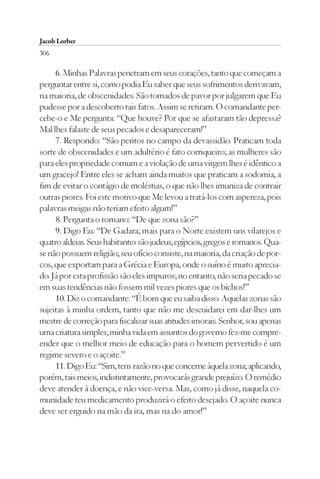 Jacob Lorber
306

     6. Minhas Palavras penetram em seus corações, tanto que começam a
perguntar entre si, como podia Eu saber que seus sofrimentos derivavam,
na maioria, de obscenidades. São tomados de pavor por julgarem que Eu
pudesse por a descoberto tais fatos. Assim se retiram. O comandante per-
cebe-o e Me pergunta: “Que houve? Por que se afastaram tão depressa?
Mal lhes falaste de seus pecados e desapareceram!”
     7. Respondo: “São peritos no campo da devassidão. Praticam toda
sorte de obscenidades e um adultério é fato corriqueiro; as mulheres são
para eles propriedade comum e a violação de uma virgem lhes é idêntico a
um gracejo! Entre eles se acham ainda muitos que praticam a sodomia, a
fim de evitar o contágio de moléstias, o que não lhes imuniza de contrair
outras piores. Foi este motivo que Me levou a tratá-los com aspereza, pois
palavras meigas não teriam efeito algum!”
     8. Pergunta o romano: “De que zona são?”
     9. Digo Eu: “De Gadara; mais para o Norte existem uns vilarejos e
quatro aldeias. Seus habitantes são judeus, egípcios, gregos e romanos. Qua-
se não possuem religião; seu ofício consiste, na maioria, da criação de por-
cos, que exportam para a Grécia e Europa, onde o suíno é muito aprecia-
do. Já por esta profissão são eles impuros; no entanto, não seria pecado se
em suas tendências não fossem mil vezes piores que os bichos!”
     10. Diz o comandante: “É bom que eu saiba disso. Aquelas zonas são
sujeitas à minha ordem, tanto que não me descuidarei em dar-lhes um
mestre de correção para fiscalizar suas atitudes imorais. Senhor, sou apenas
uma criatura simples; minha vida em assuntos do governo fez-me compre-
ender que o melhor meio de educação para o homem pervertido é um
regime severo e o açoite.”
     11. Digo Eu: “Sim, tens razão no que concerne àquela zona; aplicando,
porém, tais meios, indistintamente, provocarás grande prejuízo. O remédio
deve atender à doença, e não vice-versa. Mas, como já disse, naquela co-
munidade teu medicamento produzirá o efeito desejado. O açoite nunca
deve ser erguido na mão da ira, mas na do amor!”
 