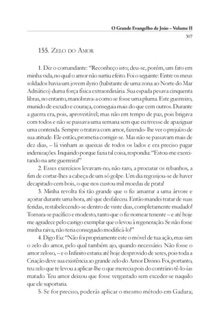O Grande Evangelho de João – Volume II
                                                                         307

     155. ZELO DO AMOR

     1. Diz o comandante: “Reconheço isto; deu-se, porém, um fato em
minha vida, no qual o amor não surtiu efeito. Foi o seguinte: Entre os meus
soldados havia um jovem ilyrio (habitante de uma zona ao Norte do Mar
Adriático) duma força física extraordinária. Sua espada pesava cinquenta
libras, no entanto, manobrava-a como se fosse uma pluma. Este guerreiro,
munido de escudo e couraça, conseguia mais do que cem outros. Durante
a guerra era, pois, aproveitável; mas não em tempo de paz, pois brigava
com todos e não se passava uma semana sem que eu tivesse de apaziguar
uma contenda. Sempre o tratava com amor, fazendo- lhe ver o prejuízo de
sua atitude. Ele então, prometia corrigir-se. Mas não se passavam mais de
dez dias, – lá vinham as queixas de todos os lados e era preciso pagar
indenizações. Inquirido porque fazia tal coisa, respondia: “Estou-me exerci-
tando na arte guerreira!”
     2. Esses exercícios levavam-no, não raro, a procurar os rebanhos, a
fim de cortar-lhes a cabeça de um só golpe. Um dia regozijou-se de haver
decapitado cem bois, o que nos custou mil moedas de prata!
     3. Minha revolta foi tão grande que o fiz amarrar a uma árvore e
açoitar durante uma hora, até que desfaleceu. Então mandei tratar de suas
feridas, restabelecendo-se dentro de vinte dias, completamente mudado!
Tornara-se pacífico e modesto, tanto que o fiz nomear tenente – e até hoje
me agradece pelo castigo exemplar que o levou à regeneração. Se não fosse
minha raiva, não teria conseguido modificá-lo!”
     4. Digo Eu: “Não foi propriamente este o móvel de tua ação, mas sim
o zelo do amor, pelo qual também ajo, quando necessário. Não fosse o
amor zeloso, – e o Infinito estaria até hoje desprovido de seres, pois toda a
Criação deve sua existência ao grande zelo do Amor Divino. Foi, portanto,
teu zelo que te levou a aplicar-lhe o que merecia pois do contrário tê-lo-ías
matado. Teu amor deixou que fosse vergastado sem exceder-se naquilo
que ele suportaria.
     5. Se for preciso, poderás aplicar o mesmo método em Gadara;
 