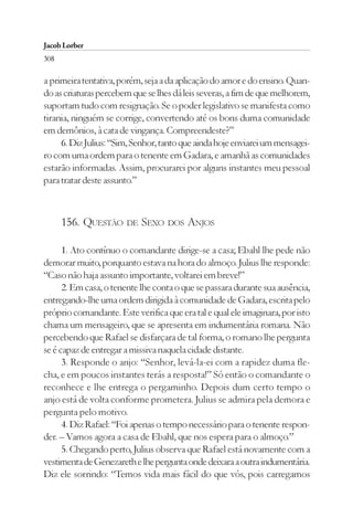 Jacob Lorber
308

a primeira tentativa, porém, seja a da aplicação do amor e do ensino. Quan-
do as criaturas percebem que se lhes dá leis severas, a fim de que melhorem,
suportam tudo com resignação. Se o poder legislativo se manifesta como
tirania, ninguém se corrige, convertendo até os bons duma comunidade
em demônios, à cata de vingança. Compreendeste?”
     6. Diz Julius: “Sim, Senhor, tanto que ainda hoje enviarei um mensagei-
ro com uma ordem para o tenente em Gadara, e amanhã as comunidades
estarão informadas. Assim, procurarei por alguns instantes meu pessoal
para tratar deste assunto.”



      156. QUESTÃO DE SEXO DOS ANJOS

      1. Ato contínuo o comandante dirige-se a casa; Ebahl lhe pede não
demorar muito, porquanto estava na hora do almoço. Julius lhe responde:
“Caso não haja assunto importante, voltarei em breve!”
      2. Em casa, o tenente lhe conta o que se passara durante sua ausência,
entregando-lhe uma ordem dirigida à comunidade de Gadara, escrita pelo
próprio comandante. Este verifica que era tal e qual ele imaginara, por isto
chama um mensageiro, que se apresenta em indumentária romana. Não
percebendo que Rafael se disfarçara de tal forma, o romano lhe pergunta
se é capaz de entregar a missiva naquela cidade distante.
      3. Responde o anjo: “Senhor, levá-la-ei com a rapidez duma fle-
cha, e em poucos instantes terás a resposta!” Só então o comandante o
reconhece e lhe entrega o pergaminho. Depois dum certo tempo o
anjo está de volta conforme prometera. Julius se admira pela demora e
pergunta pelo motivo.
      4. Diz Rafael: “Foi apenas o tempo necessário para o tenente respon-
der. – Vamos agora a casa de Ebahl, que nos espera para o almoço.”
      5. Chegando perto, Julius observa que Rafael está novamente com a
vestimenta de Genezareth e lhe pergunta onde deixara a outra indumentária.
Diz ele sorrindo: “Temos vida mais fácil do que vós, pois carregamos
 