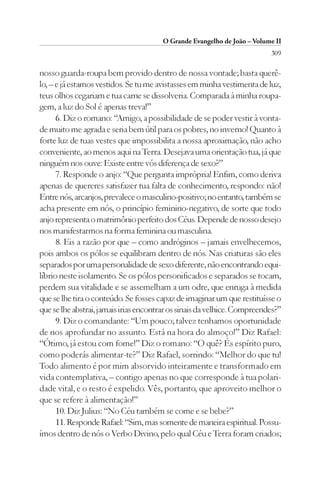 O Grande Evangelho de João – Volume II
                                                                          309

nosso guarda-roupa bem provido dentro de nossa vontade; basta querê-
lo, – e já estamos vestidos. Se tu me avistasses em minha vestimenta de luz,
teus olhos cegariam e tua carne se dissolveria. Comparada à minha roupa-
gem, a luz do Sol é apenas treva!”
      6. Diz o romano: “Amigo, a possibilidade de se poder vestir à vonta-
de muito me agrada e seria bem útil para os pobres, no inverno! Quanto à
forte luz de tuas vestes que impossibilita a nossa aproximação, não acho
conveniente, ao menos aqui na Terra. Desejava uma orientação tua, já que
ninguém nos ouve: Existe entre vós diferença de sexo?”
      7. Responde o anjo: “Que pergunta imprópria! Enfim, como deriva
apenas de quereres satisfazer tua falta de conhecimento, respondo: não!
Entre nós, arcanjos, prevalece o masculino-positivo; no entanto, também se
acha presente em nós, o princípio feminino-negativo, de sorte que todo
anjo representa o matrimônio perfeito dos Céus. Depende de nosso desejo
nos manifestarmos na forma feminina ou masculina.
      8. Eis a razão por que – como andróginos – jamais envelhecemos,
pois ambos os pólos se equilibram dentro de nós. Nas criaturas são eles
separados por uma personalidade de sexo diferente, não encontrando equi-
líbrio neste isolamento. Se os pólos personificados e separados se tocam,
perdem sua vitalidade e se assemelham a um odre, que enruga à medida
que se lhe tira o conteúdo. Se fosses capaz de imaginar um que restituísse o
que se lhe abstrai, jamais irias encontrar os sinais da velhice. Compreendes?”
      9. Diz o comandante: “Um pouco; talvez tenhamos oportunidade
de nos aprofundar no assunto. Está na hora do almoço!” Diz Rafael:
“Ótimo, já estou com fome!” Diz o romano: “O quê? És espírito puro,
como poderás alimentar-te?” Diz Rafael, sorrindo: “Melhor do que tu!
Todo alimento é por mim absorvido inteiramente e transformado em
vida contemplativa, – contigo apenas no que corresponde à tua polari-
dade vital, e o resto é expelido. Vês, portanto, que aproveito melhor o
que se refere à alimentação!”
      10. Diz Julius: “No Céu também se come e se bebe?”
      11. Responde Rafael: “Sim, mas somente de maneira espiritual. Possu-
ímos dentro de nós o Verbo Divino, pelo qual Céu e Terra foram criados;
 