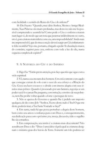 O Grande Evangelho de João – Volume II
                                                                          31

com facilidade o sentido do Reino do Céu e do inferno!”
      10. Diz Fausto: “Querido, mui sábio Senhor, Mestre e Amigo! Real-
mente, Tuas Palavras são muito profundas, mas desta vez não me foi pos-
sível compreender e assimilá-las! Como pode o Céu e o inferno estarem
num lugar só, de modo que um teria que penetrar infalivelmente no outro,
isto é, para criatura materialista como eu, uma impossibilidade! Ainda mais
incompreensível é, que do meu coração deverá surgir um Céu infinitamen-
te feliz ou infeliz! Vejo-me, portanto, obrigado a pedir-Te elucidação maior;
do contrário, seguirei para casa, embora com toda a luz do dia, numa
cegueira completa de espírito!”



     9. A NATUREZA DO CÉU E DO INFERNO

     1. Digo Eu: “Então presta atenção, pois faço questão que sigas com a
visão espiritual.
     2. Vê, numa casa moram dois homens. Um está contente com aquilo
que consegue extrair do solo com o suor do seu esforço e a Bênção do
Céu. Goza seu lucro escasso e o divide com imensa alegria com seus ir-
mãos mais pobres. Quando é procurado por um faminto, regozija-se em
poder saciá-lo e jamais lhe pergunta, com irritação, o motivo de sua pobre-
za, nem lhe proíbe voltar quando a fome o perseguir de novo.
     3. Não se queixa do Governo e quando lhe é pedido um imposto
qualquer, ele diz como Job: “Senhor, Tu mo deste; tudo é Teu! O que me
deste, poderás tirar; a Tua Santa Vontade se faça!”
     4. Em suma, nada há que possa perturbar a alegria deste homem,
bem como seu amor e confiança para com Deus e, consequentemente,
sua dedicação para com o próximo; ira, inveja, discussão, ódio e orgulho
lhe são estranhos.
     5. Em compensação, seu irmão é a criatura mais descontente! Não
acredita em Deus e diz: “Deus é uma ideia vã pela qual as criaturas desig-
nam o máximo grau dos herois da Terra. Somente um tolo poderia ser
 