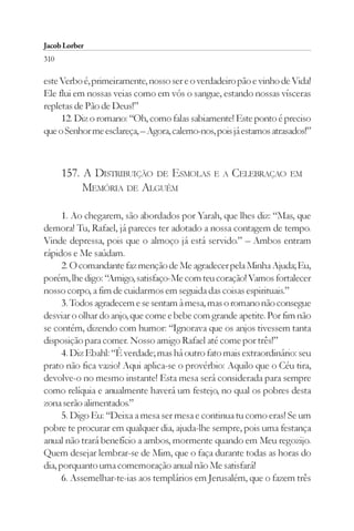 Jacob Lorber
310

este Verbo é, primeiramente, nosso ser e o verdadeiro pão e vinho de Vida!
Ele flui em nossas veias como em vós o sangue, estando nossas vísceras
repletas de Pão de Deus!”
     12. Diz o romano: “Oh, como falas sabiamente! Este ponto é preciso
que o Senhor me esclareça, – Agora, calemo-nos, pois já estamos atrasados!”



      157. A DISTRIBUIÇÃO DE ESMOLAS E A CELEBRAÇAO EM
           MEMÓRIA DE ALGUÉM

      1. Ao chegarem, são abordados por Yarah, que lhes diz: “Mas, que
demora! Tu, Rafael, já pareces ter adotado a nossa contagem de tempo.
Vinde depressa, pois que o almoço já está servido.” – Ambos entram
rápidos e Me saúdam.
      2. O comandante faz menção de Me agradecer pela Minha Ajuda; Eu,
porém, lhe digo: “Amigo, satisfaço-Me com teu coração! Vamos fortalecer
nosso corpo, a fim de cuidarmos em seguida das coisas espirituais.”
      3. Todos agradecem e se sentam à mesa, mas o romano não consegue
desviar o olhar do anjo, que come e bebe com grande apetite. Por fim não
se contém, dizendo com humor: “Ignorava que os anjos tivessem tanta
disposição para comer. Nosso amigo Rafael até come por três!”
      4. Diz Ebahl: “É verdade; mas há outro fato mais extraordinário: seu
prato não fica vazio! Aqui aplica-se o provérbio: Aquilo que o Céu tira,
devolve-o no mesmo instante! Esta mesa será considerada para sempre
como relíquia e anualmente haverá um festejo, no qual os pobres desta
zona serão alimentados.”
      5. Digo Eu: “Deixa a mesa ser mesa e continua tu como eras! Se um
pobre te procurar em qualquer dia, ajuda-lhe sempre, pois uma festança
anual não trará benefício a ambos, mormente quando em Meu regozijo.
Quem desejar lembrar-se de Mim, que o faça durante todas as horas do
dia, porquanto uma comemoração anual não Me satisfará!
      6. Assemelhar-te-ias aos templários em Jerusalém, que o fazem três
 