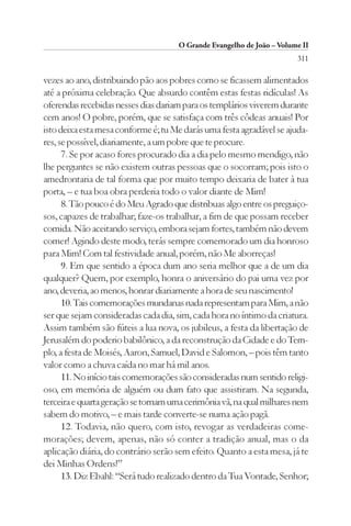 O Grande Evangelho de João – Volume II
                                                                       311

vezes ao ano, distribuindo pão aos pobres como se ficassem alimentados
até a próxima celebração. Que absurdo contêm estas festas ridículas! As
oferendas recebidas nesses dias dariam para os templários viverem durante
cem anos! O pobre, porém, que se satisfaça com três côdeas anuais! Por
isto deixa esta mesa conforme é; tu Me darás uma festa agradável se ajuda-
res, se possível, diariamente, a um pobre que te procure.
      7. Se por acaso fores procurado dia a dia pelo mesmo mendigo, não
lhe perguntes se não existem outras pessoas que o socorram; pois isto o
amedrontaria de tal forma que por muito tempo deixaria de bater à tua
porta, – e tua boa obra perderia todo o valor diante de Mim!
      8. Tão pouco é do Meu Agrado que distribuas algo entre os preguiço-
sos, capazes de trabalhar; faze-os trabalhar, a fim de que possam receber
comida. Não aceitando serviço, embora sejam fortes, também não devem
comer! Agindo deste modo, terás sempre comemorado um dia honroso
para Mim! Com tal festividade anual, porém, não Me aborreças!
      9. Em que sentido a época dum ano seria melhor que a de um dia
qualquer? Quem, por exemplo, honra o aniversário do pai uma vez por
ano, deveria, ao menos, honrar diariamente a hora de seu nascimento!
      10. Tais comemorações mundanas nada representam para Mim, a não
ser que sejam consideradas cada dia, sim, cada hora no íntimo da criatura.
Assim também são fúteis a lua nova, os jubileus, a festa da libertação de
Jerusalém do poderio babilônico, a da reconstrução da Cidade e do Tem-
plo, a festa de Moisés, Aaron, Samuel, David e Salomon, – pois têm tanto
valor como a chuva caída no mar há mil anos.
      11. No início tais comemorações são consideradas num sentido religi-
oso, em memória de alguém ou dum fato que assistiram. Na segunda,
terceira e quarta geração se tornam uma cerimônia vã, na qual milhares nem
sabem do motivo, – e mais tarde converte-se numa ação pagã.
      12. Todavia, não quero, com isto, revogar as verdadeiras come-
morações; devem, apenas, não só conter a tradição anual, mas o da
aplicação diária, do contrário serão sem efeito. Quanto a esta mesa, já te
dei Minhas Ordens!”
      13. Diz Ebahl: “Será tudo realizado dentro da Tua Vontade, Senhor;
 
