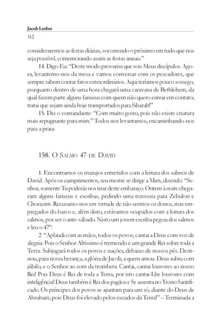 Jacob Lorber
312

consideraremos as festas diárias, socorrendo o próximo em tudo que nos
seja possível, comemorando assim as festas anuais.”
      14. Digo Eu: “Deste modo provareis que sois Meus discípulos. Ago-
ra, levantemo-nos da mesa e vamos conversar com os pescadores, que
sempre sabem contar fatos extraordinários. Aqui teríamos pouco sossego,
porquanto dentro de uma hora chegará uma caravana de Bethlehem, da
qual fazem parte alguns fariseus com quem não quero entrar em contato;
tratai que sejam ainda hoje transportados para Sibarah!”
      15. Diz o comandante: “Com muito gosto, pois não existe criatura
mais repugnante para mim.” Todos nos levantamos, encaminhando-nos
para a praia.



      158. O SALMO 47 DE DAVID

      1. Encontramos os marujos entretidos com a leitura dos salmos de
David. Após os cumprimentos, seu mestre se dirige a Mim, dizendo: “Se-
nhor, somente Tu poderás nos tirar deste embaraço. Ontem à noite chega-
ram alguns fariseus e escribas, pedindo uma travessia para Zebulon e
Chorazim. Recusamo-nos em virtude de não sermos os donos, mas em-
pregados do barco e, além disto, estávamos ocupados com a leitura dos
salmos, por ser o ante-sábado. Nisto um jovem escriba pegou dos salmos
e leu o 47º:
      2. “Aplaudi com as mãos, todos os povos, cantai a Deus com voz de
alegria. Pois o Senhor Altíssimo é tremendo e um grande Rei sobre toda a
Terra. Subjugará todos os povos e nações, debaixo de nossos pés. Desti-
nou, para nossa herança, a glória de Jacob, a quem amou. Deus subiu com
júbilo, e o Senhor ao som da trombeta. Cantai, cantai louvores ao nosso
Rei! Pois Deus é Rei de toda a Terra, por isto cantai-Lhe louvores com
inteligência! Deus também é Rei dos pagãos e Se assenta no Trono Santifi-
cado. Os príncipes dos povos se ajuntam para um só, diante do Deus de
Abraham; pois Deus foi elevado pelos escudos da Terra!” – Terminada a
 